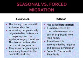 SEASONAL 
 This is very common with 
agricultural cycles 
 In Jamaica, people usually 
migrate to North America 
to reap crops such as 
apples, oranges, tomatoes. 
This is referred to as the 
farm work programme. 
 Also, some people migrate 
seasonally to work in the 
hospitality industry. 
FORCED 
 Also called deracination 
 It is characterized by 
coerced movement of a 
person or persons from 
their home. 
 Sometimes it is 
accompanied by religious 
and political persecution 
 Example: Transatlantic 
Slave Trade 
 