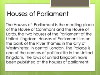 Houses of Parliament
The Houses of Parliament is the meeting place
of the House of Commons and the House of
Lords, the two houses of the Parliament of the
United Kingdom. Houses of Parliament lies on
the bank of the River Thames in the City of
Westminster, in central London. The Palace is
one of the centres of political life in the United
Kingdom. The laws of united kingdom have
been published at the houses of parliament.
 
