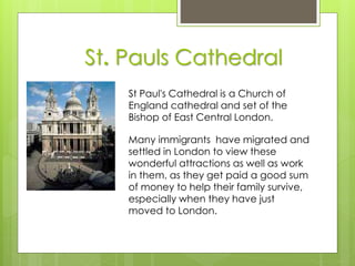 St. Pauls Cathedral
St Paul's Cathedral is a Church of
England cathedral and set of the
Bishop of East Central London.
Many immigrants have migrated and
settled in London to view these
wonderful attractions as well as work
in them, as they get paid a good sum
of money to help their family survive,
especially when they have just
moved to London.
 