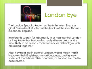 London Eye
The London Eye, also known as the Millennium Eye, is a
giant Ferris wheel situated at the banks of the river Thames
in London, England.
Immigrants search for jobs mostly in or near central London
as they know that London is a really diverse area, and is
most likely to be a non – racist society, as all backgrounds
are mixed together.
Also, having a job in central London, would mean that it
improves their English grammar/language, and try new
variety of foods from other countries, as London is a multi –
cultural area.
 