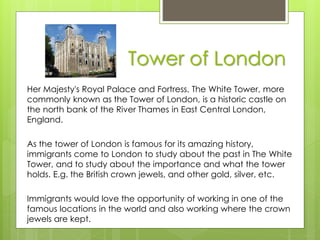 Tower of London
Her Majesty's Royal Palace and Fortress, The White Tower, more
commonly known as the Tower of London, is a historic castle on
the north bank of the River Thames in East Central London,
England.
As the tower of London is famous for its amazing history,
immigrants come to London to study about the past in The White
Tower, and to study about the importance and what the tower
holds. E.g. the British crown jewels, and other gold, silver, etc.
Immigrants would love the opportunity of working in one of the
famous locations in the world and also working where the crown
jewels are kept.
 