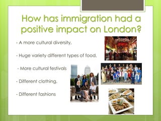 How has immigration had a
positive impact on London?
- A more cultural diversity,
- Huge variety different types of food,
- More cultural festivals
- Different clothing,
- Different fashions
 