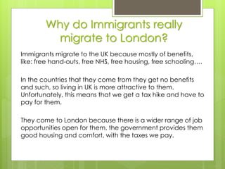 Why do Immigrants really
migrate to London?
Immigrants migrate to the UK because mostly of benefits,
like: free hand-outs, free NHS, free housing, free schooling….
In the countries that they come from they get no benefits
and such, so living in UK is more attractive to them.
Unfortunately, this means that we get a tax hike and have to
pay for them.
They come to London because there is a wider range of job
opportunities open for them, the government provides them
good housing and comfort, with the taxes we pay.
 