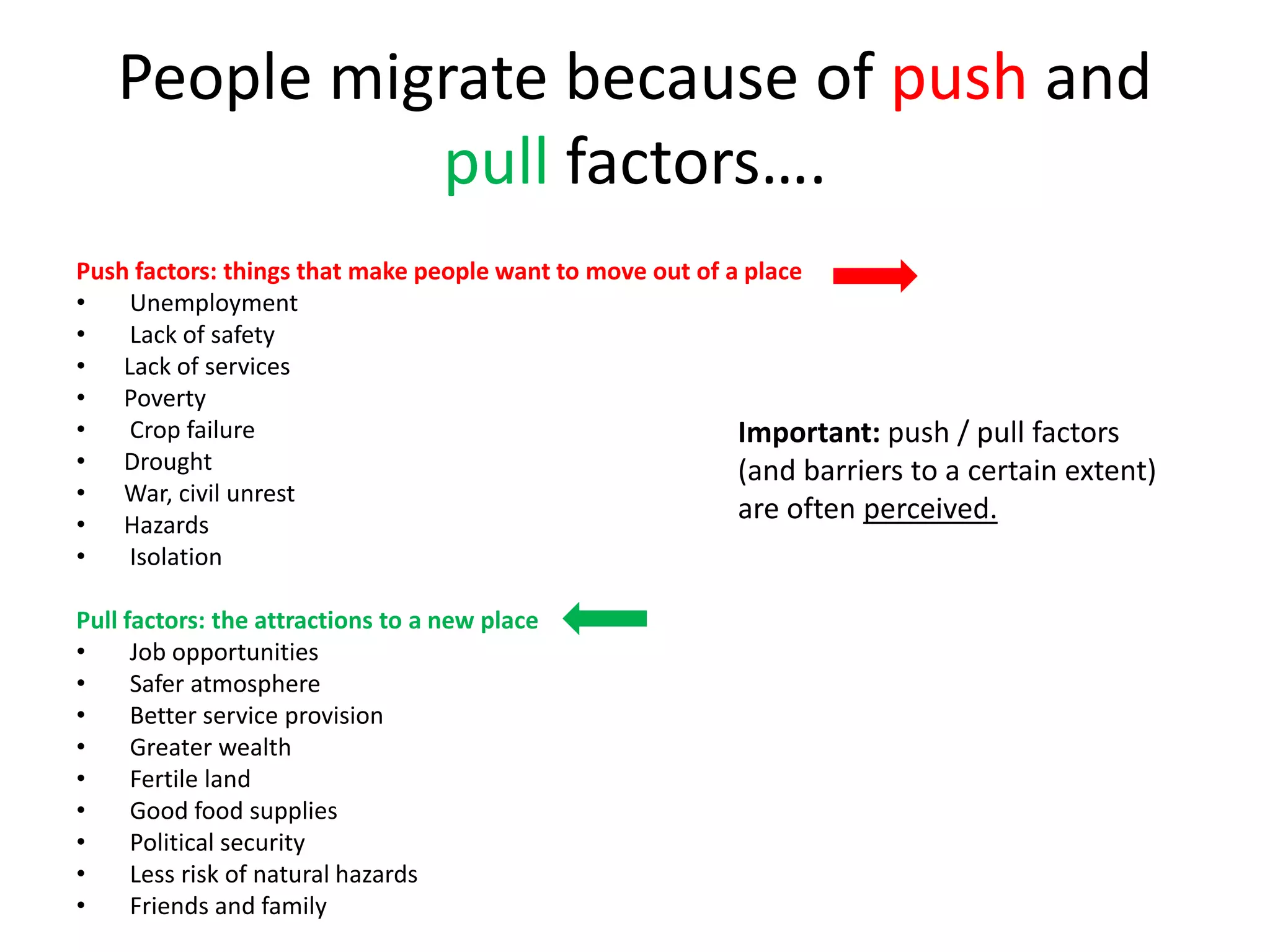 People migrate because of push and
pull factors….
Push factors: things that make people want to move out of a place
• Unemployment
• Lack of safety
• Lack of services
• Poverty
• Crop failure
• Drought
• War, civil unrest
• Hazards
• Isolation
Pull factors: the attractions to a new place
• Job opportunities
• Safer atmosphere
• Better service provision
• Greater wealth
• Fertile land
• Good food supplies
• Political security
• Less risk of natural hazards
• Friends and family
Important: push / pull factors
(and barriers to a certain extent)
are often perceived.
 