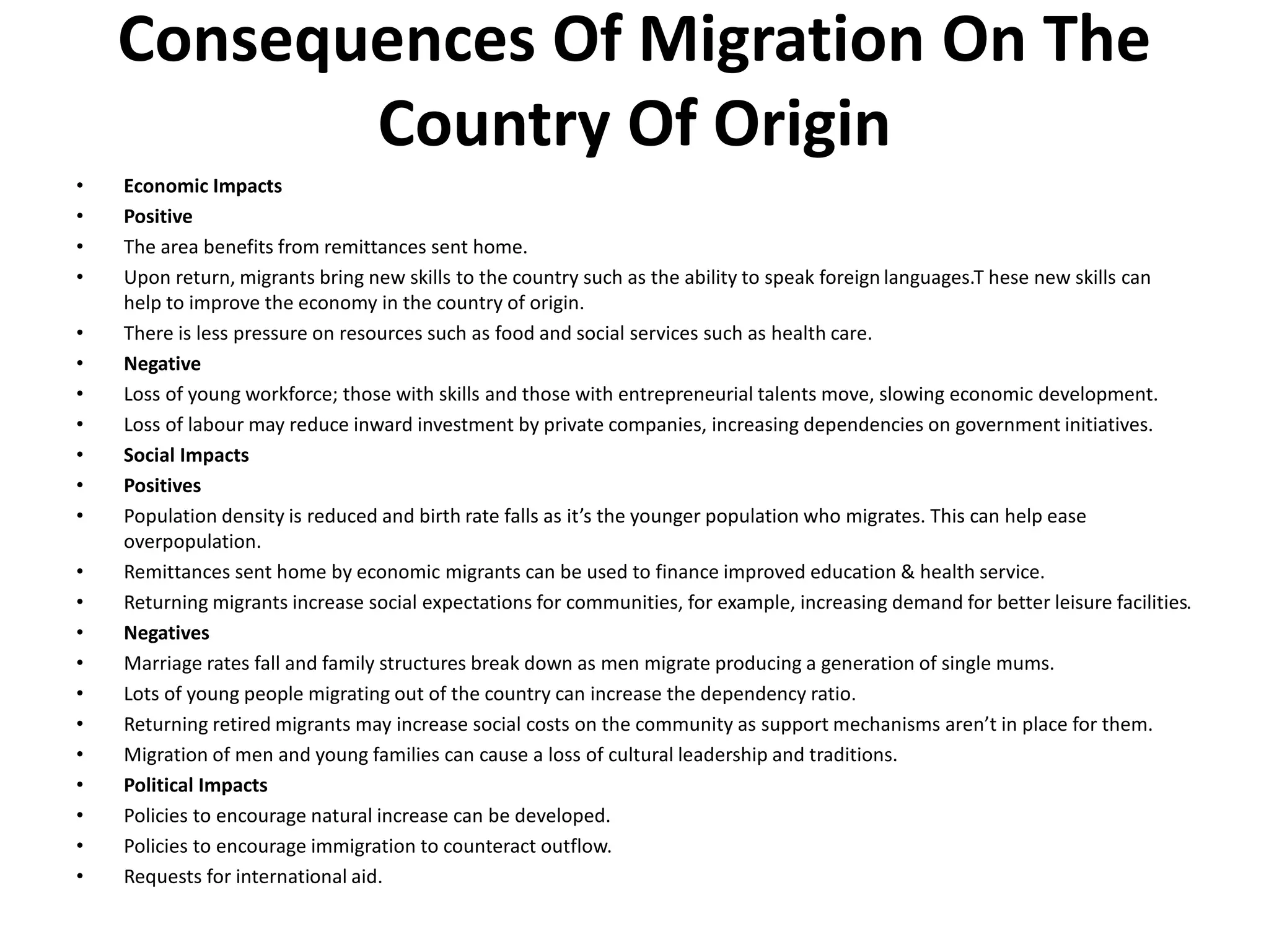 Consequences Of Migration On The
Country Of Origin
• Economic Impacts
• Positive
• The area benefits from remittances sent home.
• Upon return, migrants bring new skills to the country such as the ability to speak foreign languages.T hese new skills can
help to improve the economy in the country of origin.
• There is less pressure on resources such as food and social services such as health care.
• Negative
• Loss of young workforce; those with skills and those with entrepreneurial talents move, slowing economic development.
• Loss of labour may reduce inward investment by private companies, increasing dependencies on government initiatives.
• Social Impacts
• Positives
• Population density is reduced and birth rate falls as it’s the younger population who migrates. This can help ease
overpopulation.
• Remittances sent home by economic migrants can be used to finance improved education & health service.
• Returning migrants increase social expectations for communities, for example, increasing demand for better leisure facilities.
• Negatives
• Marriage rates fall and family structures break down as men migrate producing a generation of single mums.
• Lots of young people migrating out of the country can increase the dependency ratio.
• Returning retired migrants may increase social costs on the community as support mechanisms aren’t in place for them.
• Migration of men and young families can cause a loss of cultural leadership and traditions.
• Political Impacts
• Policies to encourage natural increase can be developed.
• Policies to encourage immigration to counteract outflow.
• Requests for international aid.
 