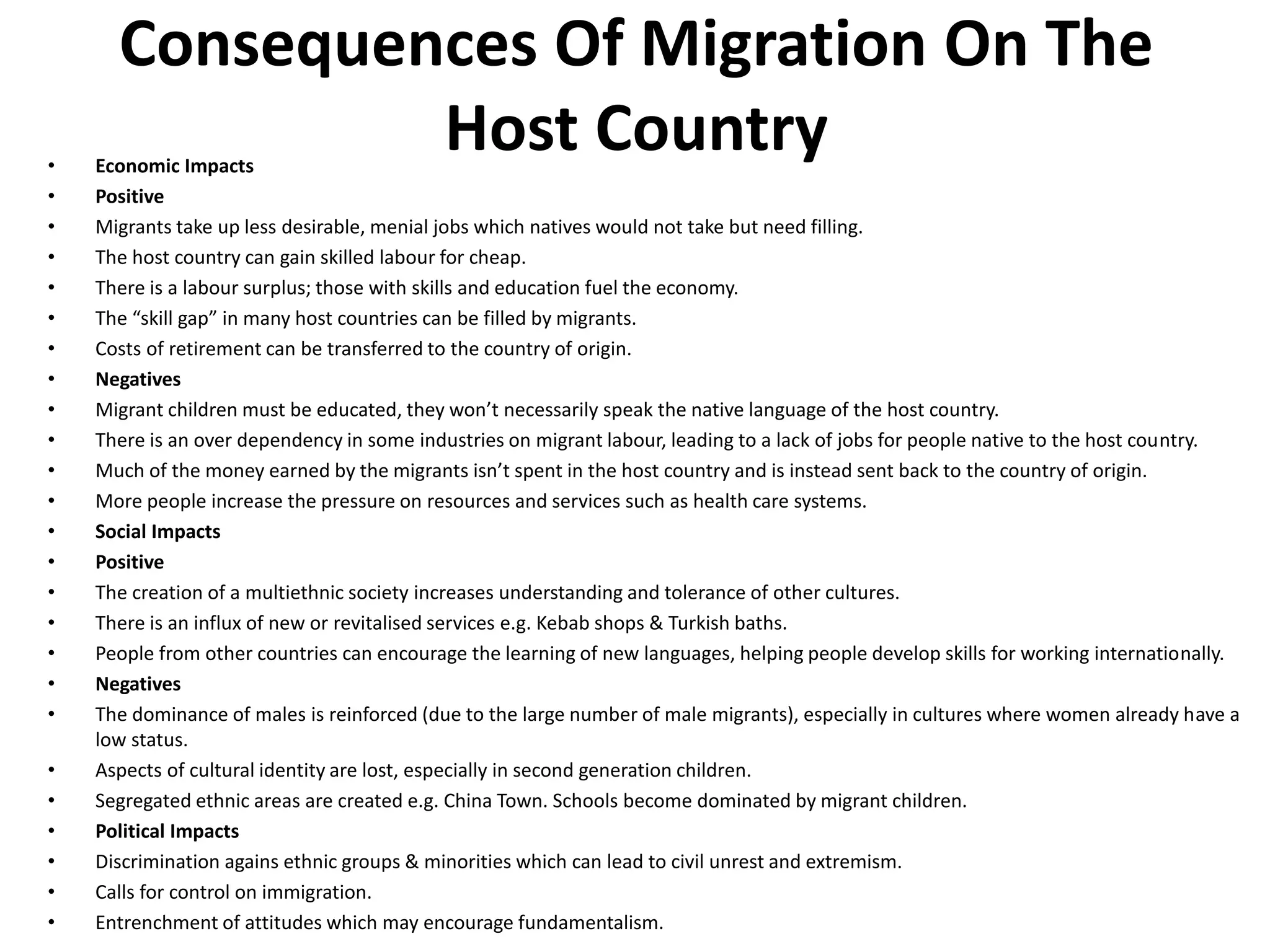 Consequences Of Migration On The
Host Country• Economic Impacts
• Positive
• Migrants take up less desirable, menial jobs which natives would not take but need filling.
• The host country can gain skilled labour for cheap.
• There is a labour surplus; those with skills and education fuel the economy.
• The “skill gap” in many host countries can be filled by migrants.
• Costs of retirement can be transferred to the country of origin.
• Negatives
• Migrant children must be educated, they won’t necessarily speak the native language of the host country.
• There is an over dependency in some industries on migrant labour, leading to a lack of jobs for people native to the host country.
• Much of the money earned by the migrants isn’t spent in the host country and is instead sent back to the country of origin.
• More people increase the pressure on resources and services such as health care systems.
• Social Impacts
• Positive
• The creation of a multiethnic society increases understanding and tolerance of other cultures.
• There is an influx of new or revitalised services e.g. Kebab shops & Turkish baths.
• People from other countries can encourage the learning of new languages, helping people develop skills for working internationally.
• Negatives
• The dominance of males is reinforced (due to the large number of male migrants), especially in cultures where women already have a
low status.
• Aspects of cultural identity are lost, especially in second generation children.
• Segregated ethnic areas are created e.g. China Town. Schools become dominated by migrant children.
• Political Impacts
• Discrimination agains ethnic groups & minorities which can lead to civil unrest and extremism.
• Calls for control on immigration.
• Entrenchment of attitudes which may encourage fundamentalism.
 