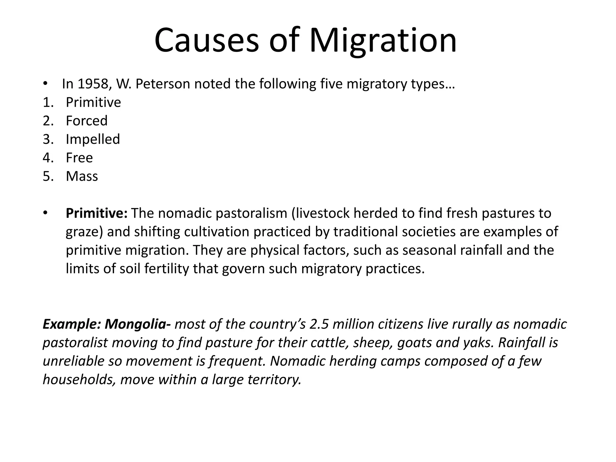 Causes of Migration
• In 1958, W. Peterson noted the following five migratory types…
1. Primitive
2. Forced
3. Impelled
4. Free
5. Mass
• Primitive: The nomadic pastoralism (livestock herded to find fresh pastures to
graze) and shifting cultivation practiced by traditional societies are examples of
primitive migration. They are physical factors, such as seasonal rainfall and the
limits of soil fertility that govern such migratory practices.
Example: Mongolia- most of the country’s 2.5 million citizens live rurally as nomadic
pastoralist moving to find pasture for their cattle, sheep, goats and yaks. Rainfall is
unreliable so movement is frequent. Nomadic herding camps composed of a few
households, move within a large territory.
 