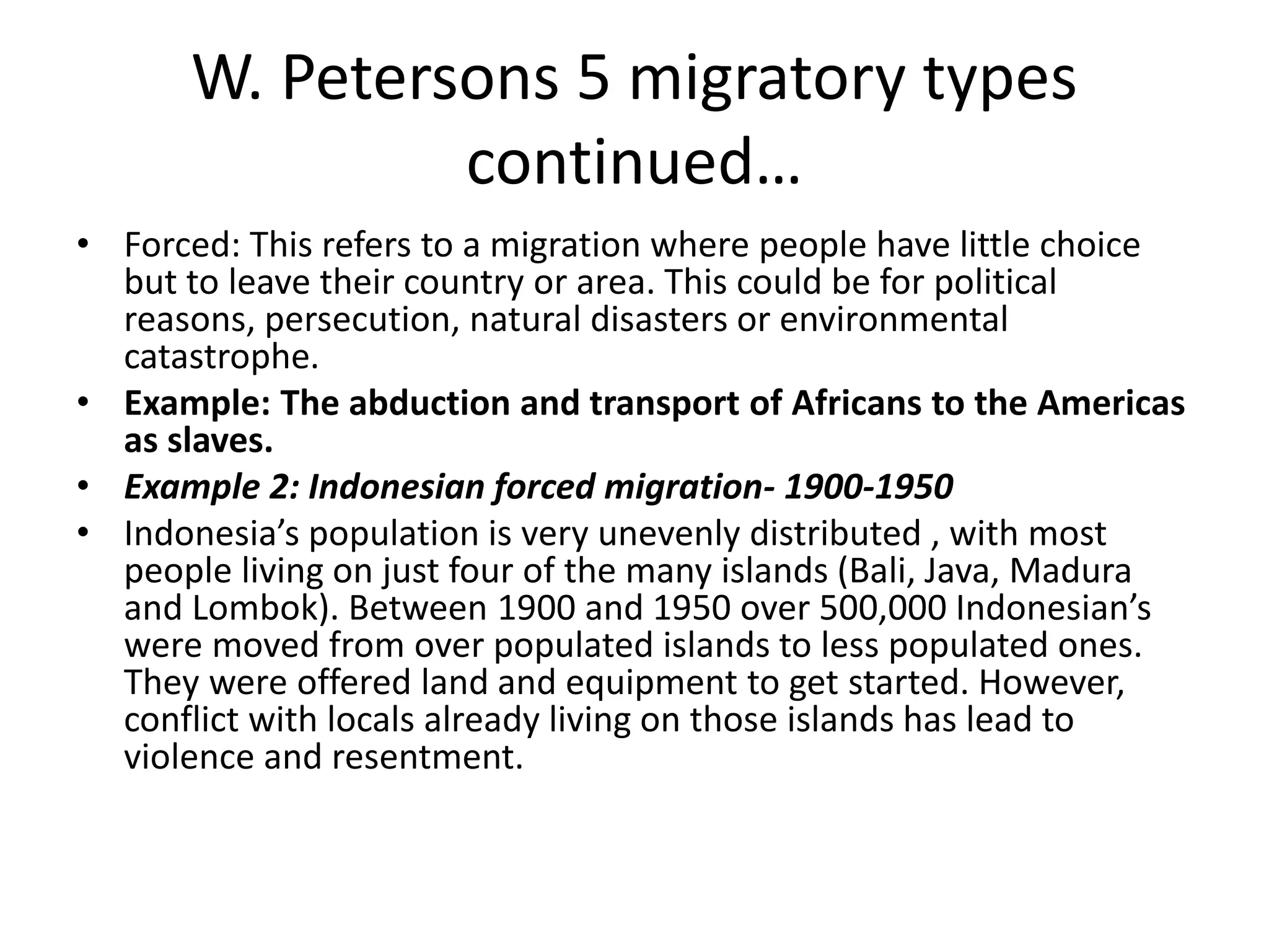 W. Petersons 5 migratory types
continued…
• Forced: This refers to a migration where people have little choice
but to leave their country or area. This could be for political
reasons, persecution, natural disasters or environmental
catastrophe.
• Example: The abduction and transport of Africans to the Americas
as slaves.
• Example 2: Indonesian forced migration- 1900-1950
• Indonesia’s population is very unevenly distributed , with most
people living on just four of the many islands (Bali, Java, Madura
and Lombok). Between 1900 and 1950 over 500,000 Indonesian’s
were moved from over populated islands to less populated ones.
They were offered land and equipment to get started. However,
conflict with locals already living on those islands has lead to
violence and resentment.
 