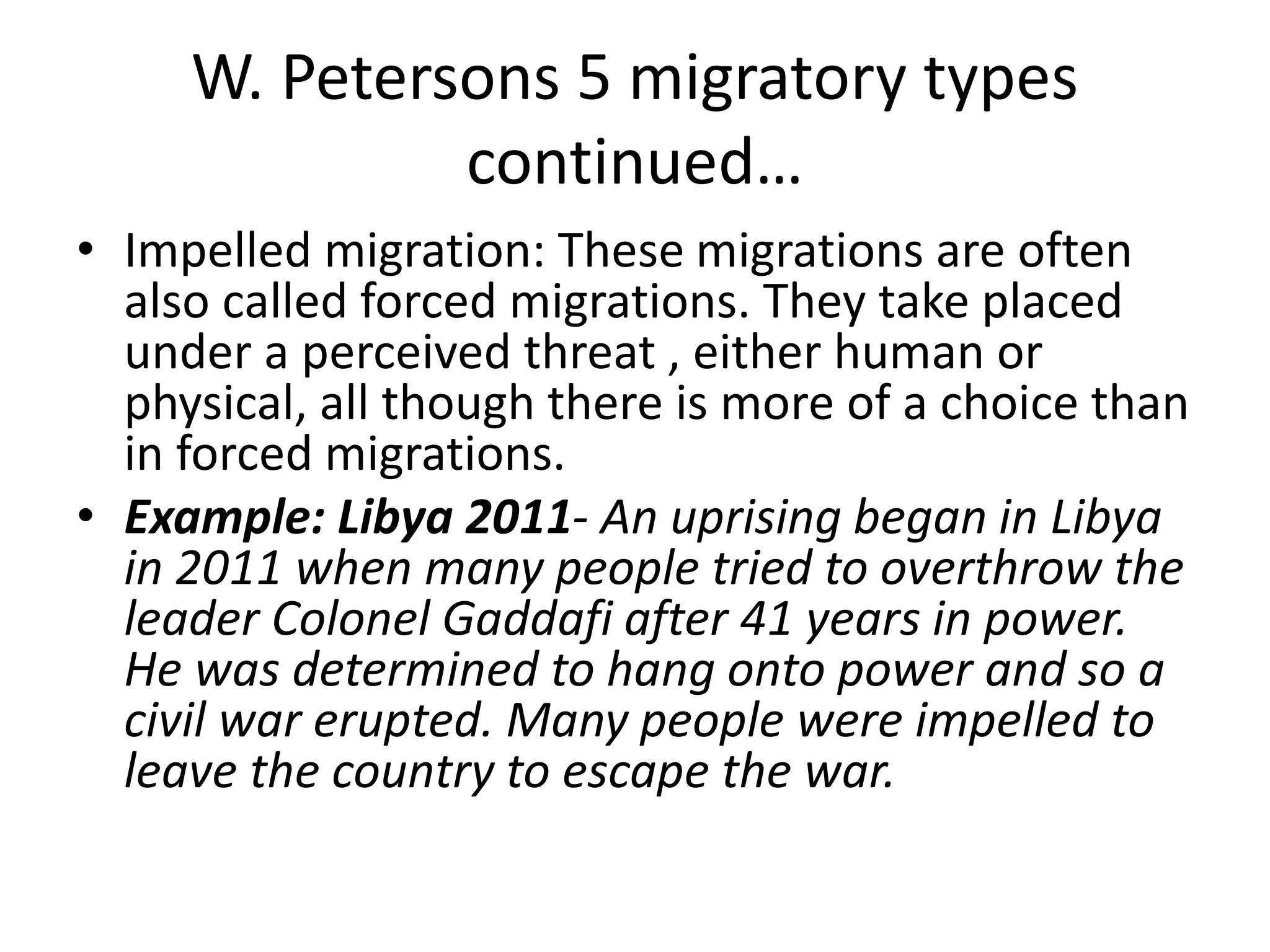 W. Petersons 5 migratory types
continued…
• Impelled migration: These migrations are often
also called forced migrations. They take placed
under a perceived threat , either human or
physical, all though there is more of a choice than
in forced migrations.
• Example: Libya 2011- An uprising began in Libya
in 2011 when many people tried to overthrow the
leader Colonel Gaddafi after 41 years in power.
He was determined to hang onto power and so a
civil war erupted. Many people were impelled to
leave the country to escape the war.
 