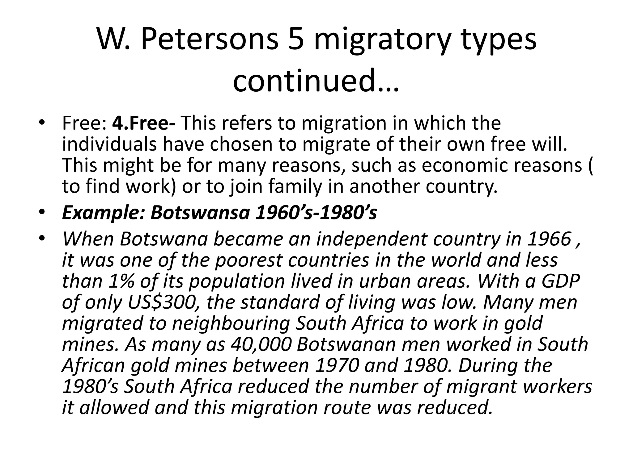 W. Petersons 5 migratory types
continued…
• Free: 4.Free- This refers to migration in which the
individuals have chosen to migrate of their own free will.
This might be for many reasons, such as economic reasons (
to find work) or to join family in another country.
• Example: Botswansa 1960’s-1980’s
• When Botswana became an independent country in 1966 ,
it was one of the poorest countries in the world and less
than 1% of its population lived in urban areas. With a GDP
of only US$300, the standard of living was low. Many men
migrated to neighbouring South Africa to work in gold
mines. As many as 40,000 Botswanan men worked in South
African gold mines between 1970 and 1980. During the
1980’s South Africa reduced the number of migrant workers
it allowed and this migration route was reduced.
 
