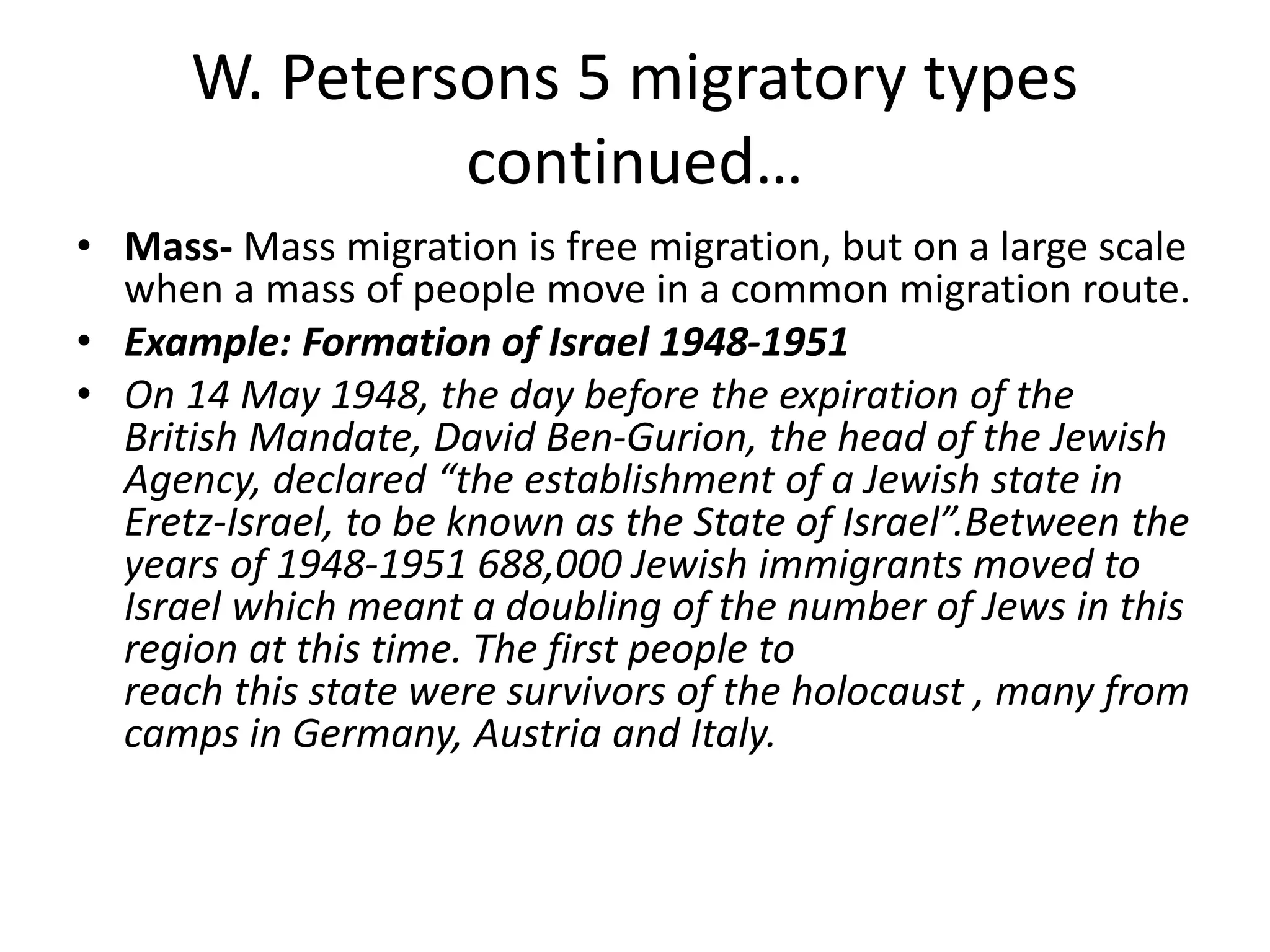 W. Petersons 5 migratory types
continued…
• Mass- Mass migration is free migration, but on a large scale
when a mass of people move in a common migration route.
• Example: Formation of Israel 1948-1951
• On 14 May 1948, the day before the expiration of the
British Mandate, David Ben-Gurion, the head of the Jewish
Agency, declared “the establishment of a Jewish state in
Eretz-Israel, to be known as the State of Israel”.Between the
years of 1948-1951 688,000 Jewish immigrants moved to
Israel which meant a doubling of the number of Jews in this
region at this time. The first people to
reach this state were survivors of the holocaust , many from
camps in Germany, Austria and Italy.
 