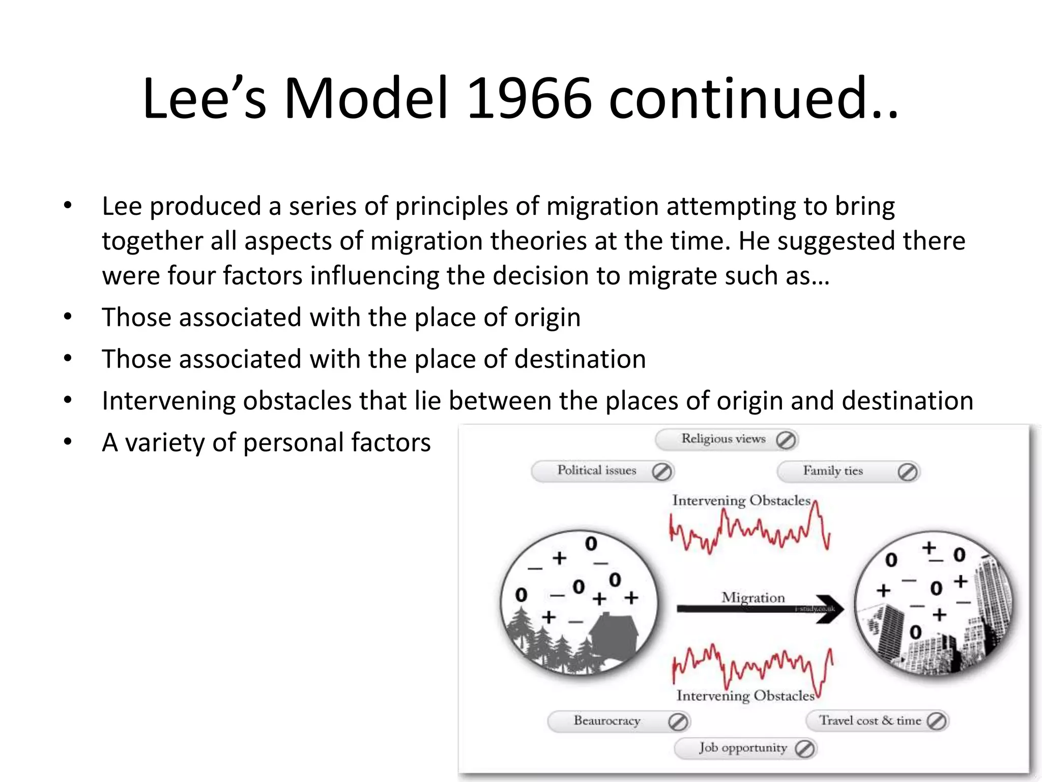 Lee’s Model 1966 continued..
• Lee produced a series of principles of migration attempting to bring
together all aspects of migration theories at the time. He suggested there
were four factors influencing the decision to migrate such as…
• Those associated with the place of origin
• Those associated with the place of destination
• Intervening obstacles that lie between the places of origin and destination
• A variety of personal factors
 