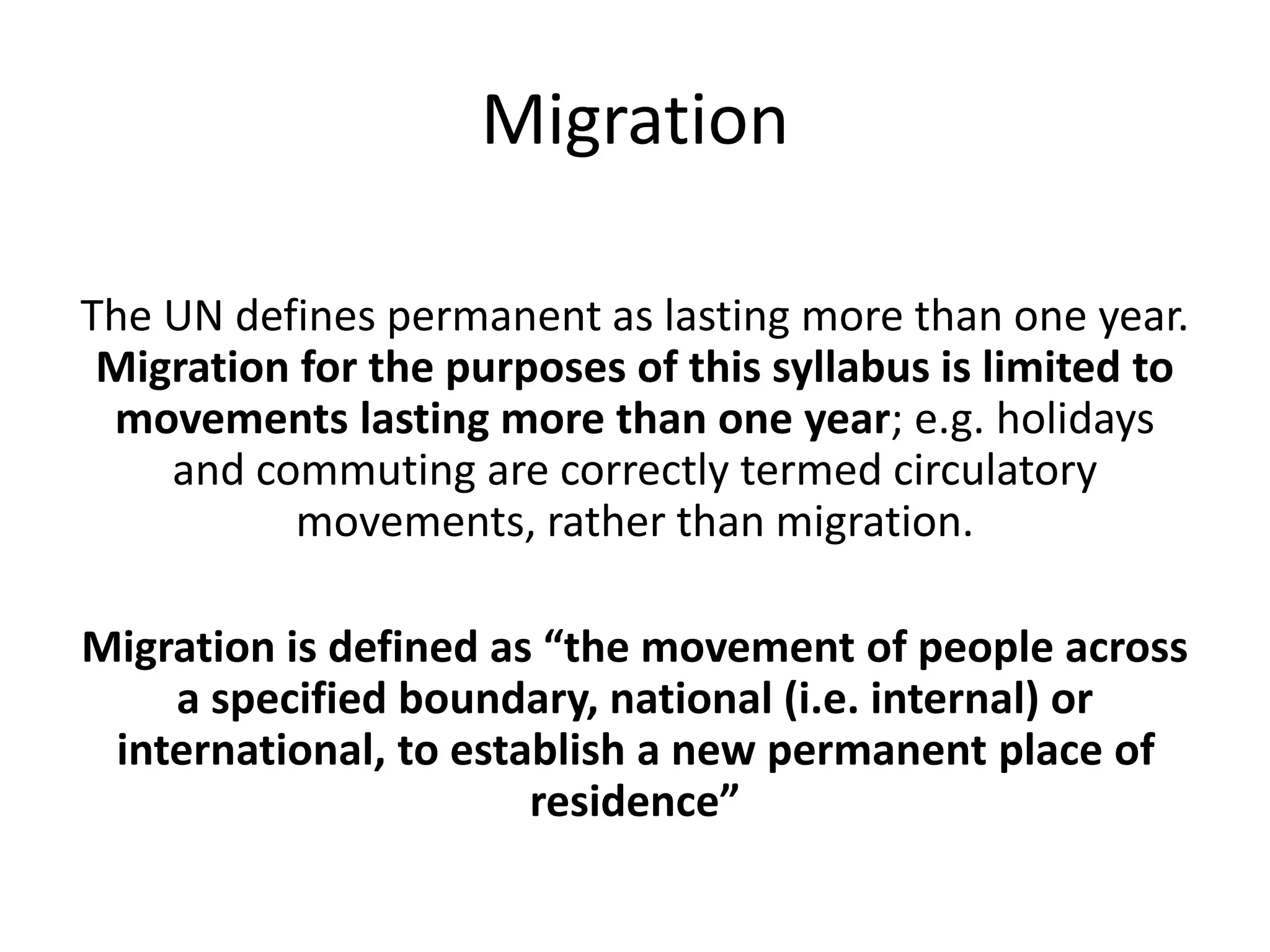 Migration
The UN defines permanent as lasting more than one year.
Migration for the purposes of this syllabus is limited to
movements lasting more than one year; e.g. holidays
and commuting are correctly termed circulatory
movements, rather than migration.
Migration is defined as “the movement of people across
a specified boundary, national (i.e. internal) or
international, to establish a new permanent place of
residence”
 