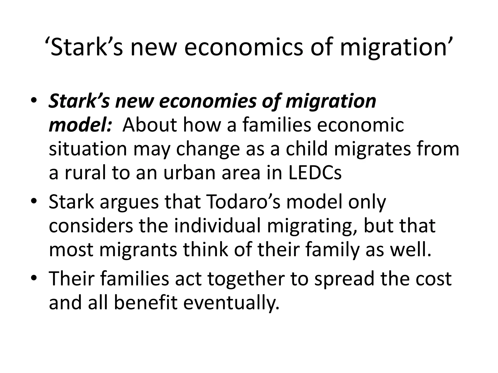 ‘Stark’s new economics of migration’
• Stark’s new economies of migration
model: About how a families economic
situation may change as a child migrates from
a rural to an urban area in LEDCs
• Stark argues that Todaro’s model only
considers the individual migrating, but that
most migrants think of their family as well.
• Their families act together to spread the cost
and all benefit eventually.
 