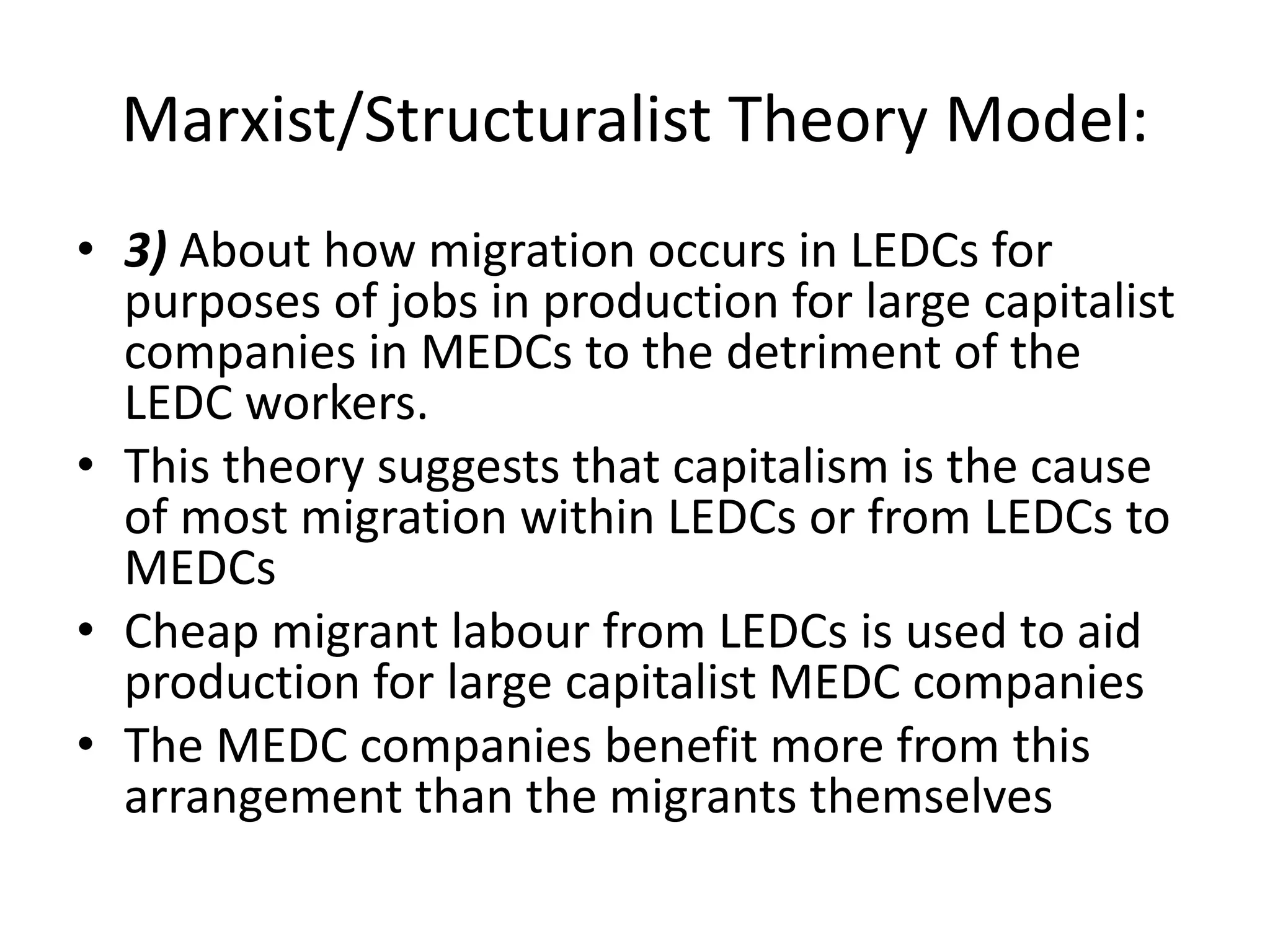 Marxist/Structuralist Theory Model:
• 3) About how migration occurs in LEDCs for
purposes of jobs in production for large capitalist
companies in MEDCs to the detriment of the
LEDC workers.
• This theory suggests that capitalism is the cause
of most migration within LEDCs or from LEDCs to
MEDCs
• Cheap migrant labour from LEDCs is used to aid
production for large capitalist MEDC companies
• The MEDC companies benefit more from this
arrangement than the migrants themselves
 