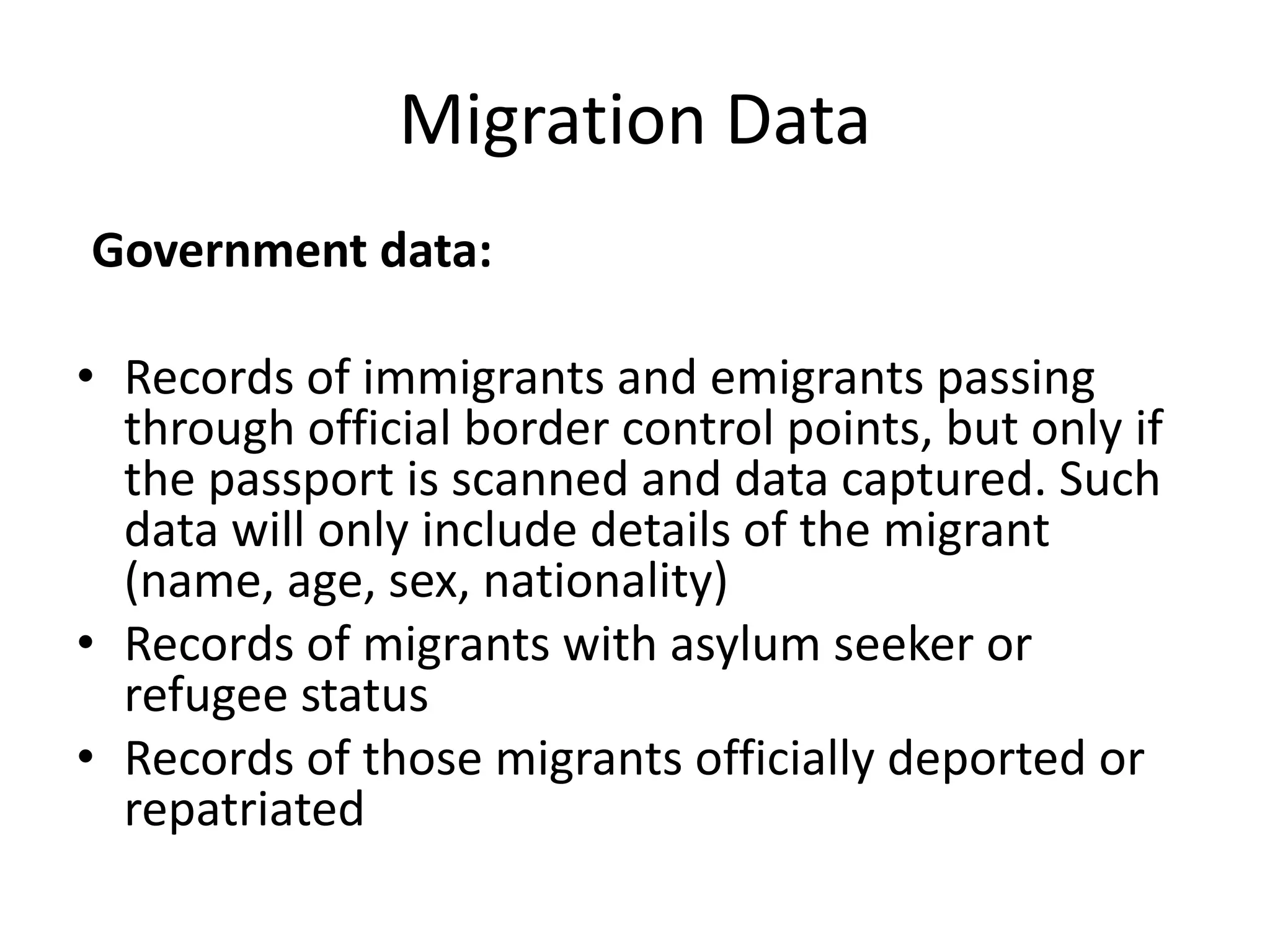 Migration Data
Government data:
• Records of immigrants and emigrants passing
through official border control points, but only if
the passport is scanned and data captured. Such
data will only include details of the migrant
(name, age, sex, nationality)
• Records of migrants with asylum seeker or
refugee status
• Records of those migrants officially deported or
repatriated
 