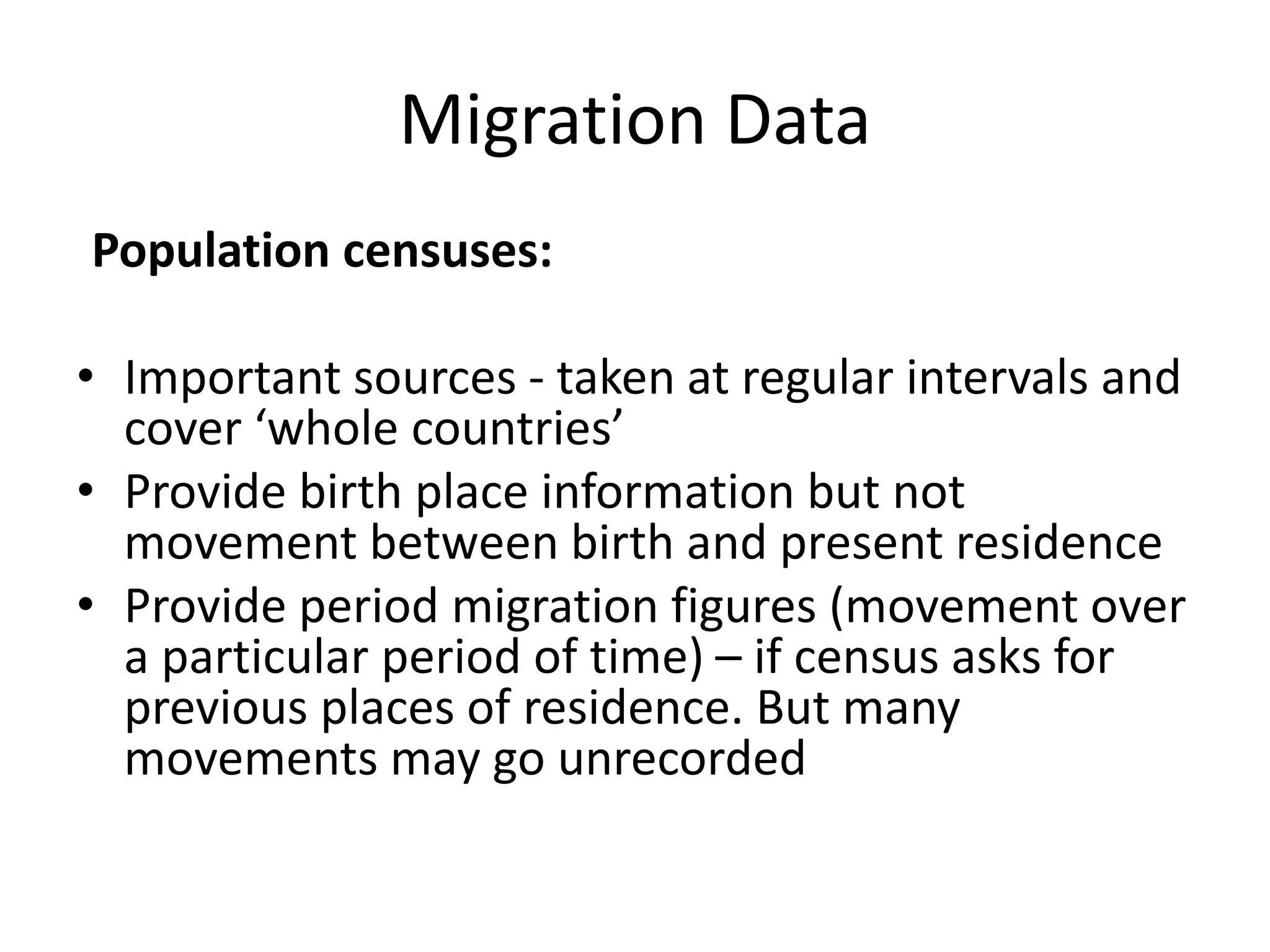 Migration Data
Population censuses:
• Important sources - taken at regular intervals and
cover ‘whole countries’
• Provide birth place information but not
movement between birth and present residence
• Provide period migration figures (movement over
a particular period of time) – if census asks for
previous places of residence. But many
movements may go unrecorded
 