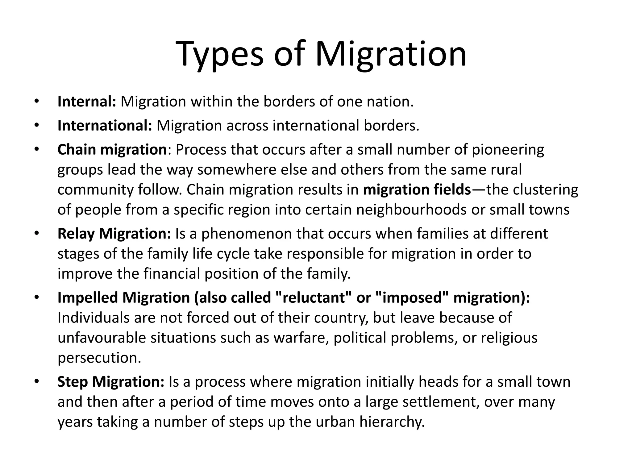 Types of Migration
• Internal: Migration within the borders of one nation.
• International: Migration across international borders.
• Chain migration: Process that occurs after a small number of pioneering
groups lead the way somewhere else and others from the same rural
community follow. Chain migration results in migration fields—the clustering
of people from a specific region into certain neighbourhoods or small towns
• Relay Migration: Is a phenomenon that occurs when families at different
stages of the family life cycle take responsible for migration in order to
improve the financial position of the family.
• Impelled Migration (also called "reluctant" or "imposed" migration):
Individuals are not forced out of their country, but leave because of
unfavourable situations such as warfare, political problems, or religious
persecution.
• Step Migration: Is a process where migration initially heads for a small town
and then after a period of time moves onto a large settlement, over many
years taking a number of steps up the urban hierarchy.
 