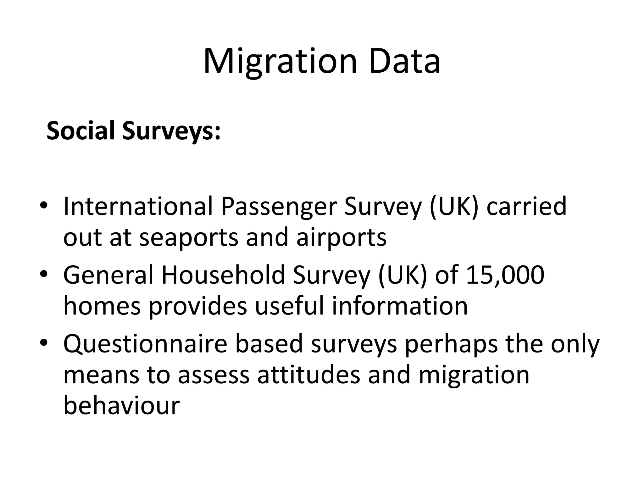 Migration Data
Social Surveys:
• International Passenger Survey (UK) carried
out at seaports and airports
• General Household Survey (UK) of 15,000
homes provides useful information
• Questionnaire based surveys perhaps the only
means to assess attitudes and migration
behaviour
 