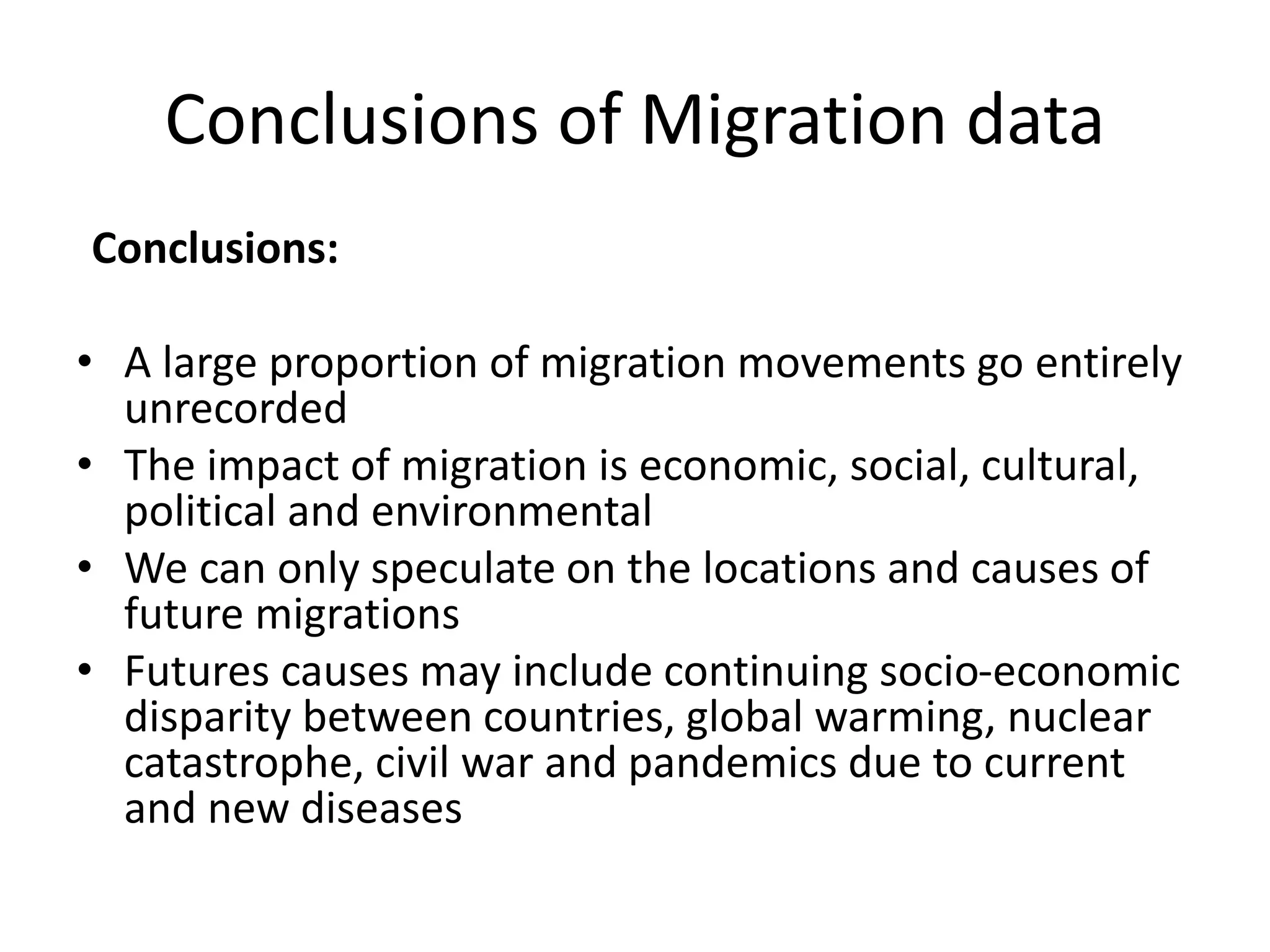 Conclusions of Migration data
Conclusions:
• A large proportion of migration movements go entirely
unrecorded
• The impact of migration is economic, social, cultural,
political and environmental
• We can only speculate on the locations and causes of
future migrations
• Futures causes may include continuing socio-economic
disparity between countries, global warming, nuclear
catastrophe, civil war and pandemics due to current
and new diseases
 