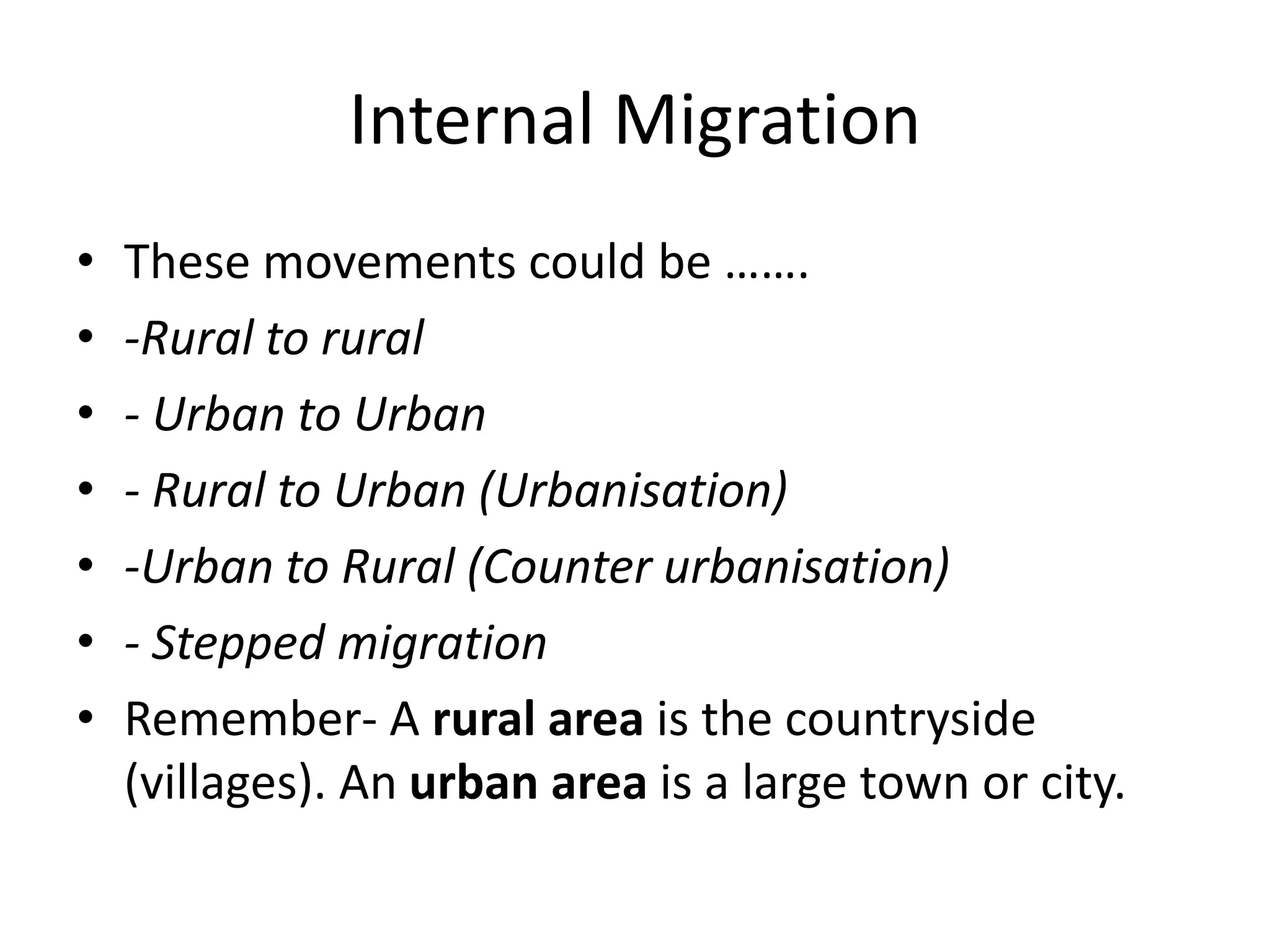 Internal Migration
• These movements could be …….
• -Rural to rural
• - Urban to Urban
• - Rural to Urban (Urbanisation)
• -Urban to Rural (Counter urbanisation)
• - Stepped migration
• Remember- A rural area is the countryside
(villages). An urban area is a large town or city.
 