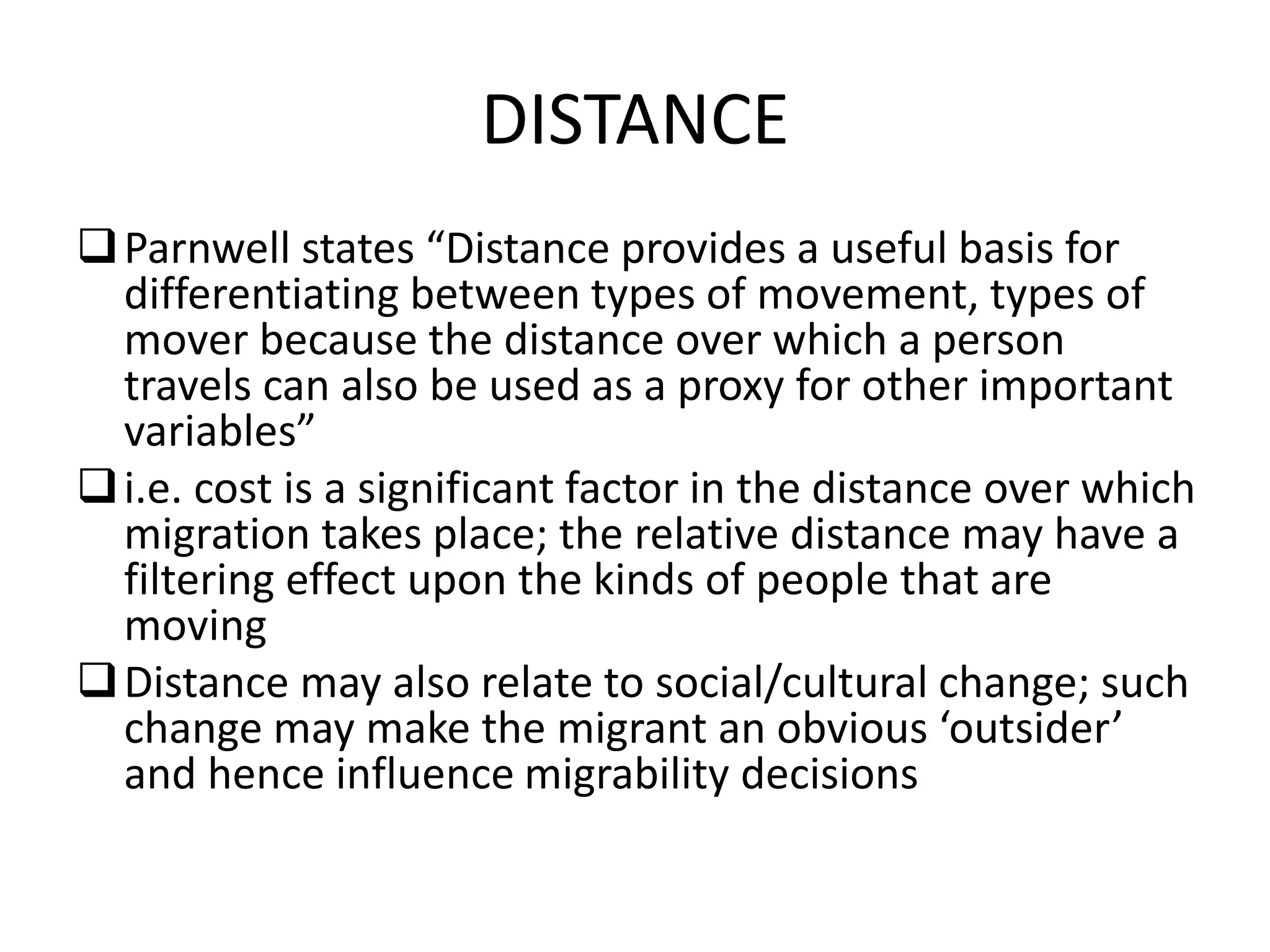 DISTANCE
Parnwell states “Distance provides a useful basis for
differentiating between types of movement, types of
mover because the distance over which a person
travels can also be used as a proxy for other important
variables”
i.e. cost is a significant factor in the distance over which
migration takes place; the relative distance may have a
filtering effect upon the kinds of people that are
moving
Distance may also relate to social/cultural change; such
change may make the migrant an obvious ‘outsider’
and hence influence migrability decisions
 
