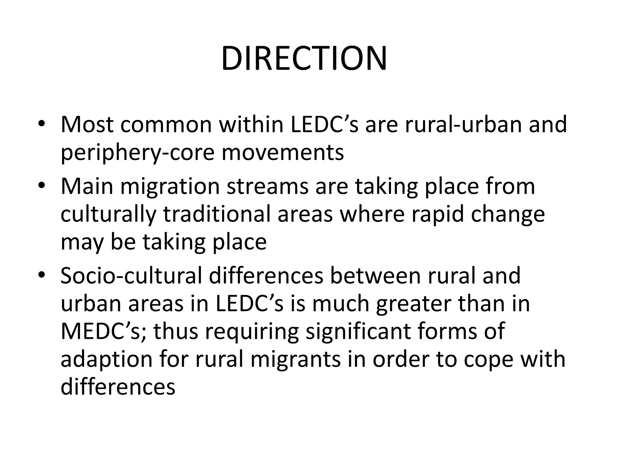 DIRECTION
• Most common within LEDC’s are rural-urban and
periphery-core movements
• Main migration streams are taking place from
culturally traditional areas where rapid change
may be taking place
• Socio-cultural differences between rural and
urban areas in LEDC’s is much greater than in
MEDC’s; thus requiring significant forms of
adaption for rural migrants in order to cope with
differences
 