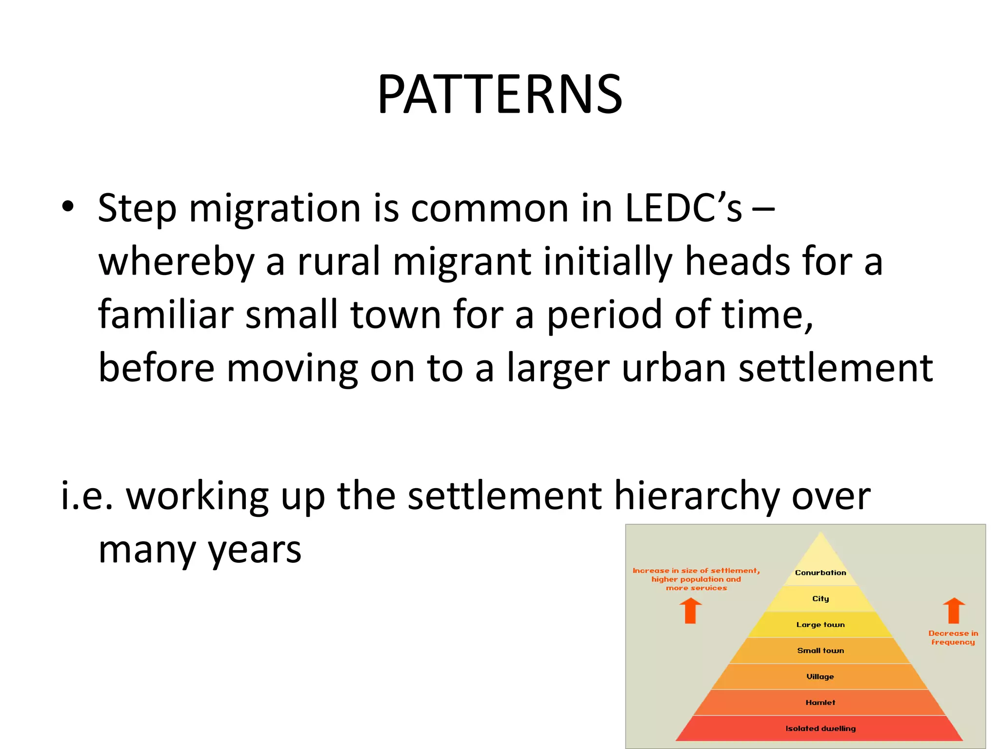 PATTERNS
• Step migration is common in LEDC’s –
whereby a rural migrant initially heads for a
familiar small town for a period of time,
before moving on to a larger urban settlement
i.e. working up the settlement hierarchy over
many years
 