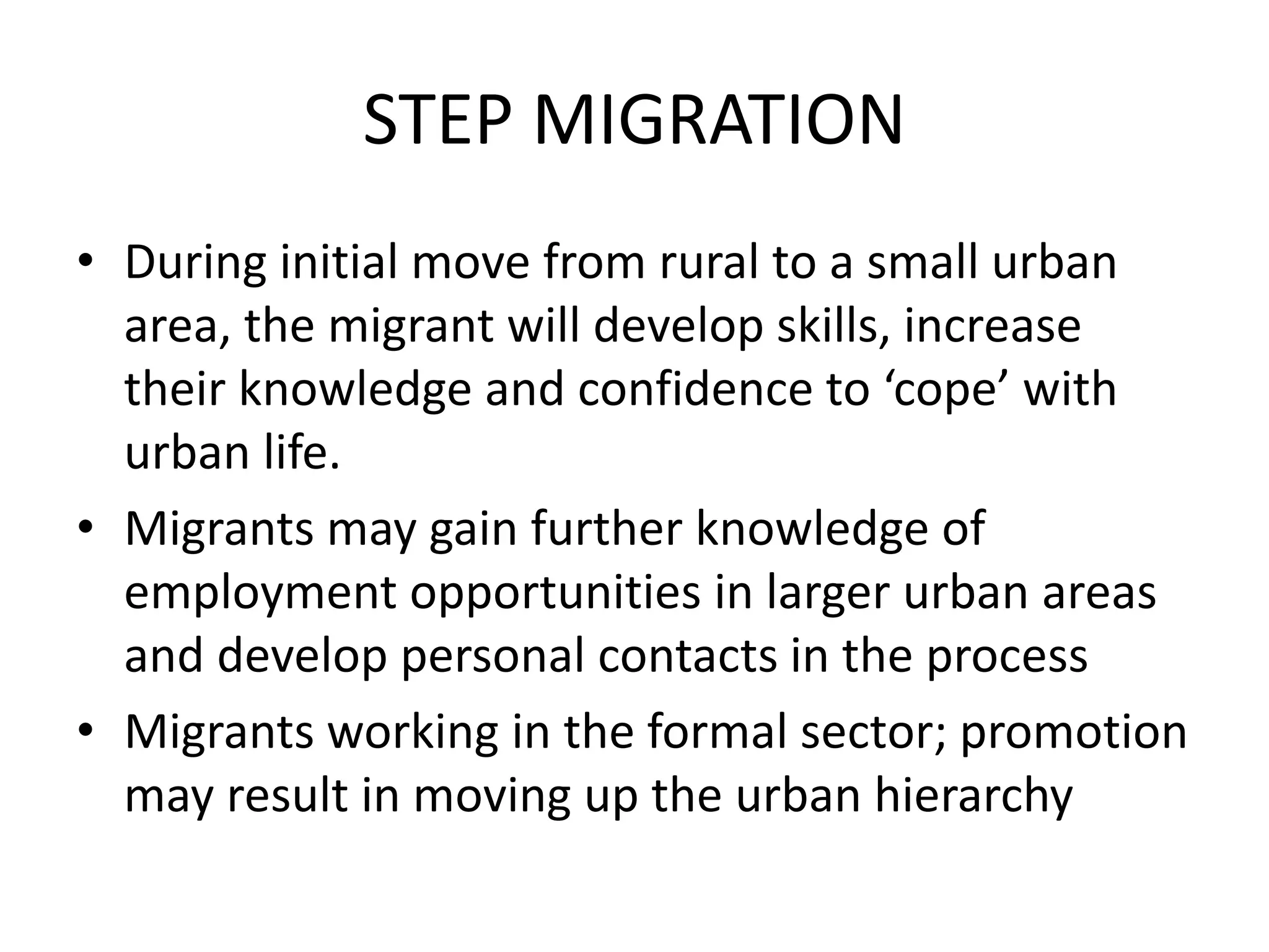 STEP MIGRATION
• During initial move from rural to a small urban
area, the migrant will develop skills, increase
their knowledge and confidence to ‘cope’ with
urban life.
• Migrants may gain further knowledge of
employment opportunities in larger urban areas
and develop personal contacts in the process
• Migrants working in the formal sector; promotion
may result in moving up the urban hierarchy
 