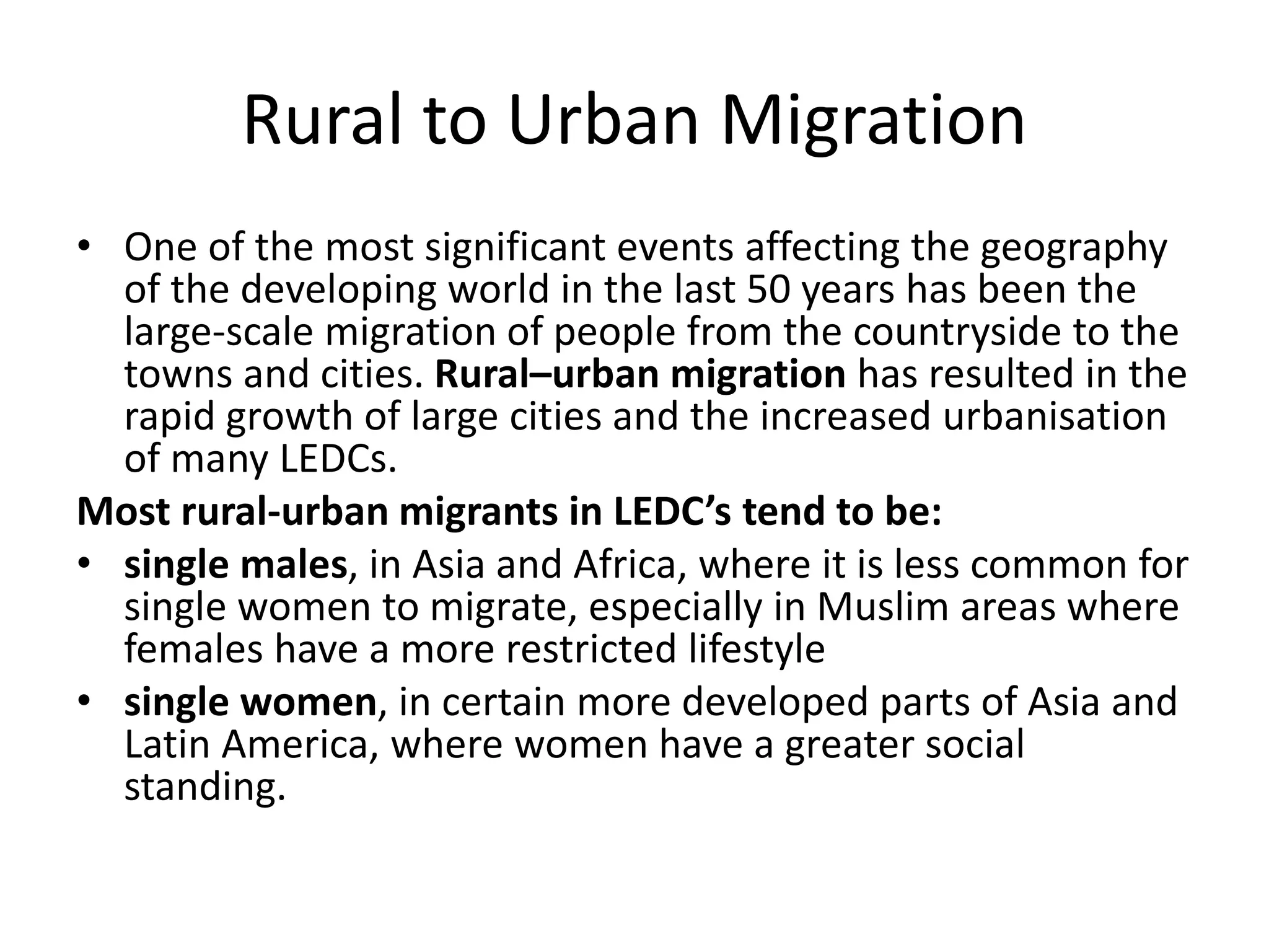 Rural to Urban Migration
• One of the most significant events affecting the geography
of the developing world in the last 50 years has been the
large-scale migration of people from the countryside to the
towns and cities. Rural–urban migration has resulted in the
rapid growth of large cities and the increased urbanisation
of many LEDCs.
Most rural-urban migrants in LEDC’s tend to be:
• single males, in Asia and Africa, where it is less common for
single women to migrate, especially in Muslim areas where
females have a more restricted lifestyle
• single women, in certain more developed parts of Asia and
Latin America, where women have a greater social
standing.
 