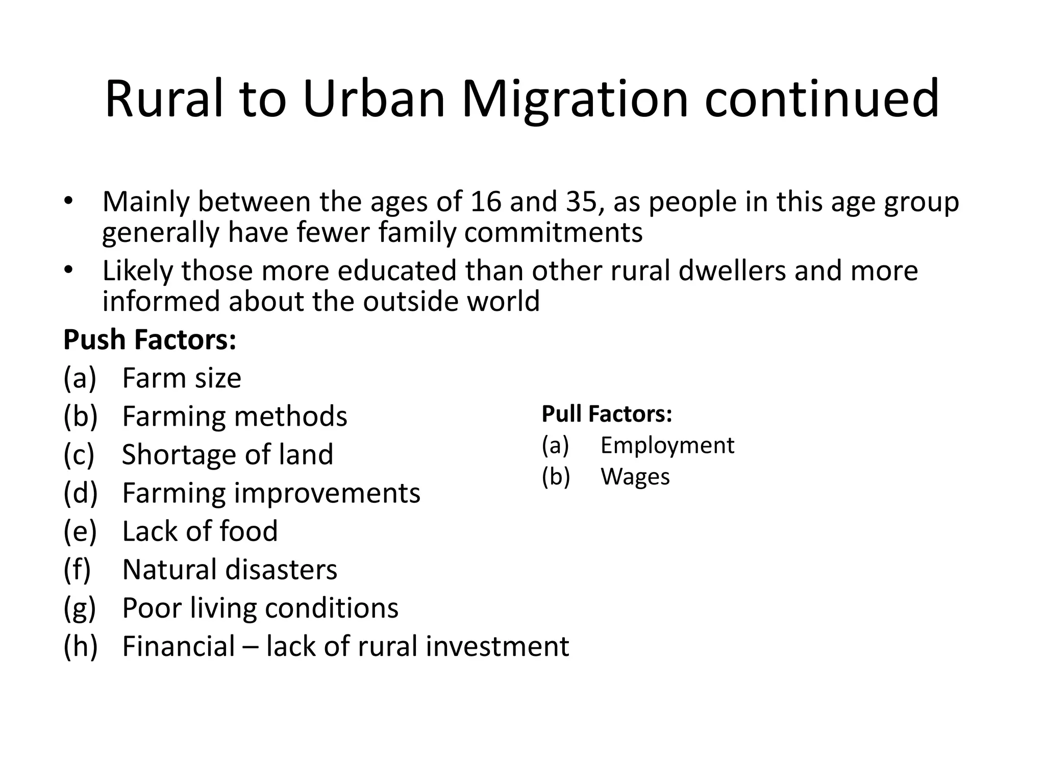 Rural to Urban Migration continued
• Mainly between the ages of 16 and 35, as people in this age group
generally have fewer family commitments
• Likely those more educated than other rural dwellers and more
informed about the outside world
Push Factors:
(a) Farm size
(b) Farming methods
(c) Shortage of land
(d) Farming improvements
(e) Lack of food
(f) Natural disasters
(g) Poor living conditions
(h) Financial – lack of rural investment
Pull Factors:
(a) Employment
(b) Wages
 