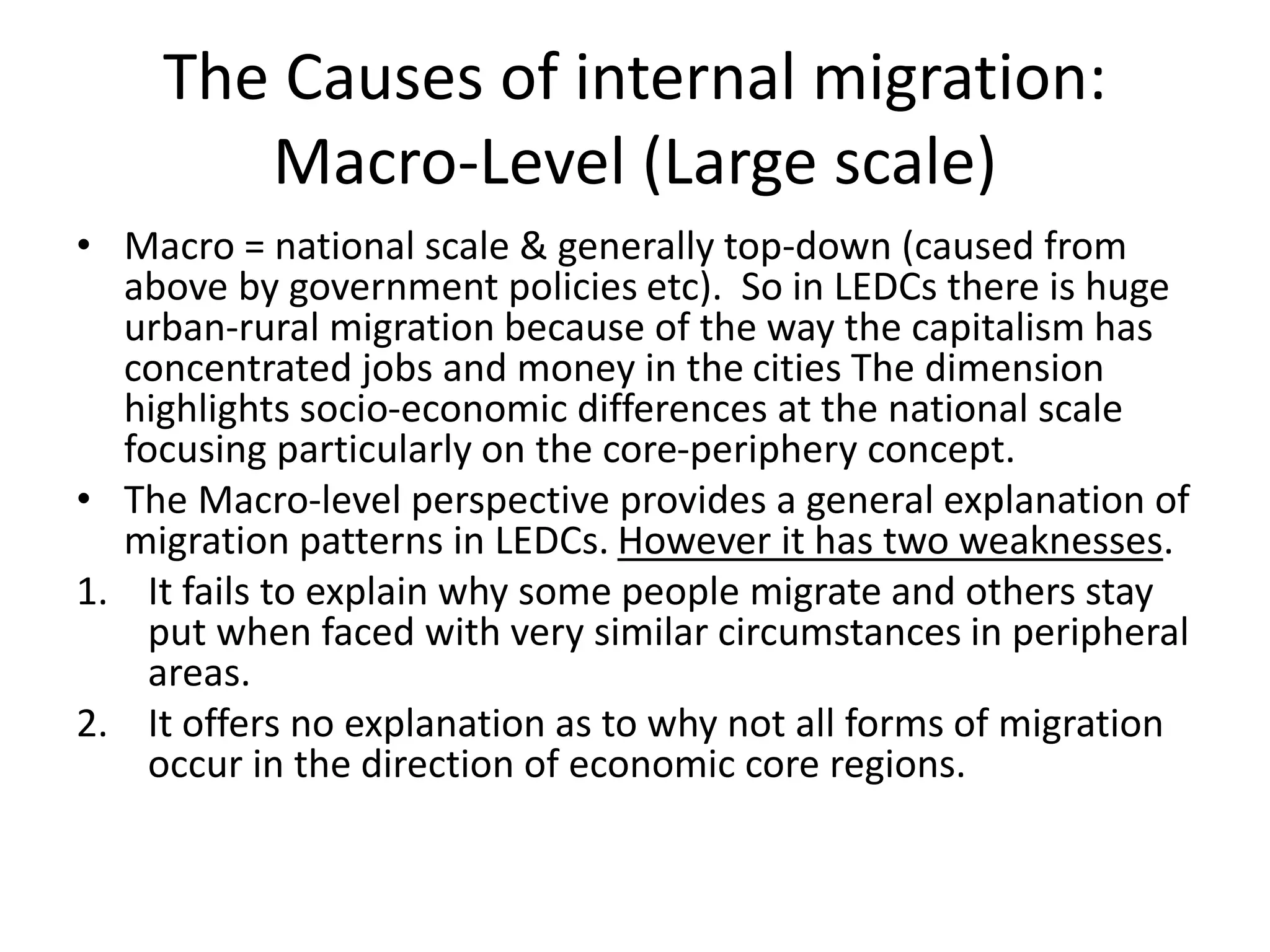 The Causes of internal migration:
Macro-Level (Large scale)
• Macro = national scale & generally top-down (caused from
above by government policies etc). So in LEDCs there is huge
urban-rural migration because of the way the capitalism has
concentrated jobs and money in the cities The dimension
highlights socio-economic differences at the national scale
focusing particularly on the core-periphery concept.
• The Macro-level perspective provides a general explanation of
migration patterns in LEDCs. However it has two weaknesses.
1. It fails to explain why some people migrate and others stay
put when faced with very similar circumstances in peripheral
areas.
2. It offers no explanation as to why not all forms of migration
occur in the direction of economic core regions.
 