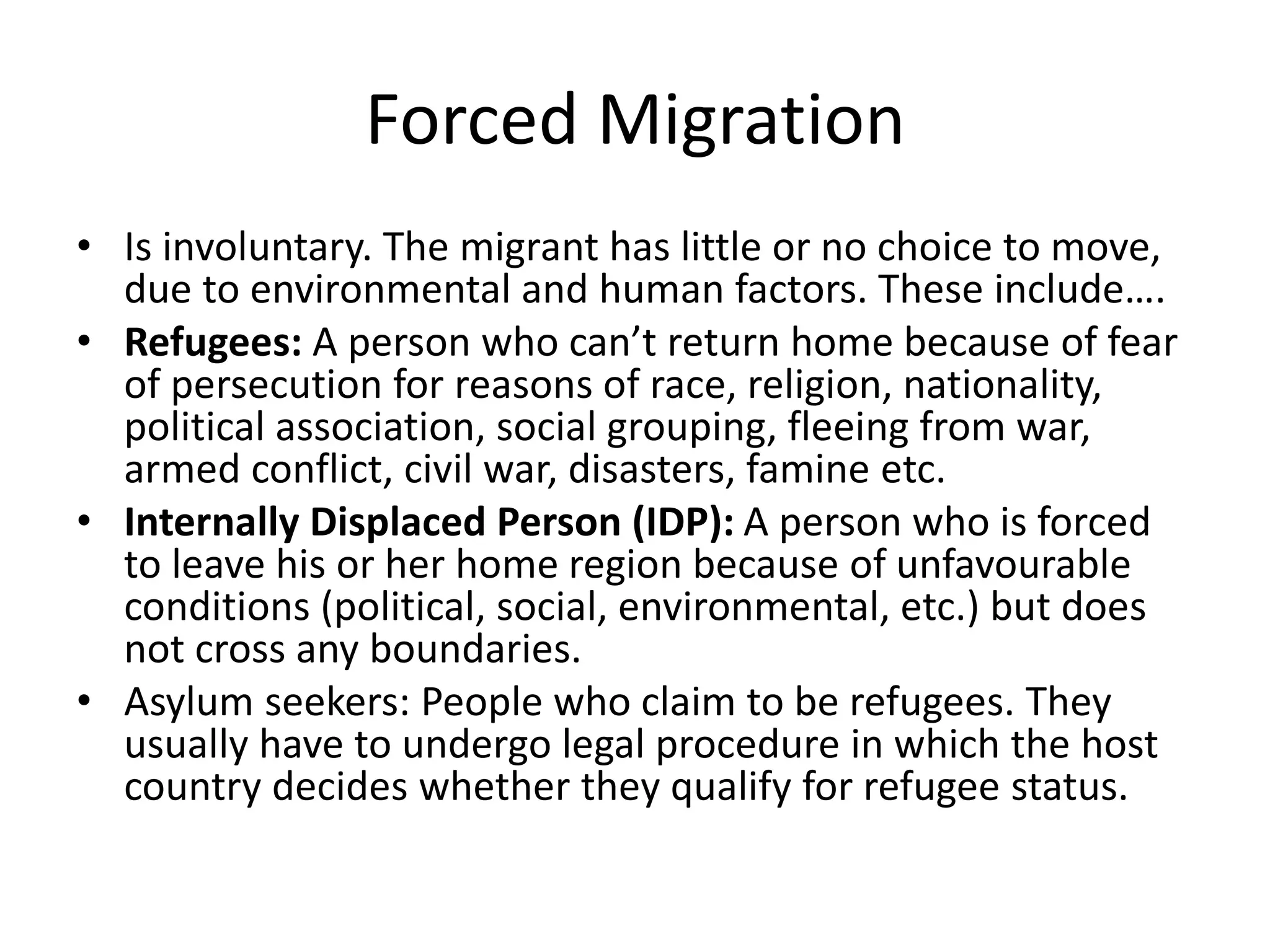 Forced Migration
• Is involuntary. The migrant has little or no choice to move,
due to environmental and human factors. These include….
• Refugees: A person who can’t return home because of fear
of persecution for reasons of race, religion, nationality,
political association, social grouping, fleeing from war,
armed conflict, civil war, disasters, famine etc.
• Internally Displaced Person (IDP): A person who is forced
to leave his or her home region because of unfavourable
conditions (political, social, environmental, etc.) but does
not cross any boundaries.
• Asylum seekers: People who claim to be refugees. They
usually have to undergo legal procedure in which the host
country decides whether they qualify for refugee status.
 