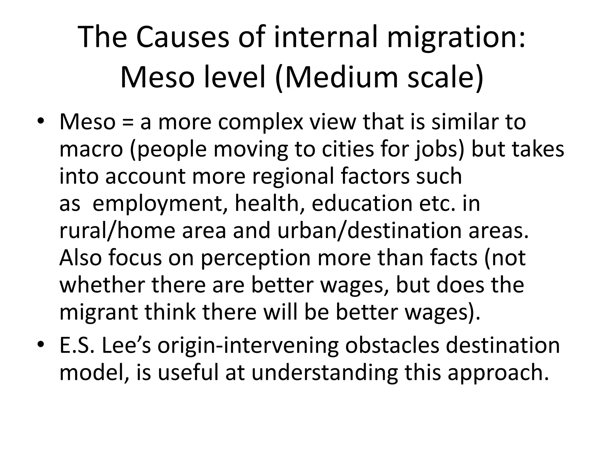 The Causes of internal migration:
Meso level (Medium scale)
• Meso = a more complex view that is similar to
macro (people moving to cities for jobs) but takes
into account more regional factors such
as employment, health, education etc. in
rural/home area and urban/destination areas.
Also focus on perception more than facts (not
whether there are better wages, but does the
migrant think there will be better wages).
• E.S. Lee’s origin-intervening obstacles destination
model, is useful at understanding this approach.
 