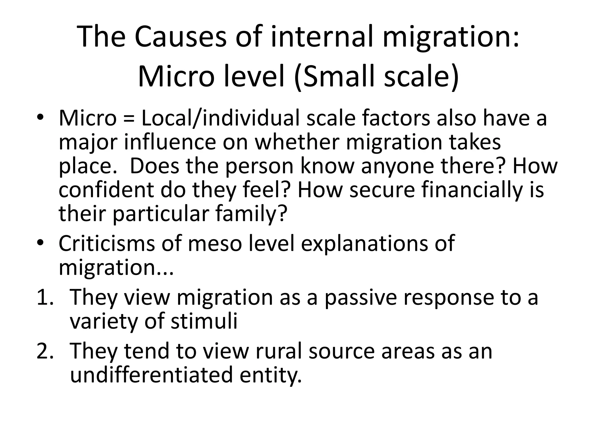 The Causes of internal migration:
Micro level (Small scale)
• Micro = Local/individual scale factors also have a
major influence on whether migration takes
place. Does the person know anyone there? How
confident do they feel? How secure financially is
their particular family?
• Criticisms of meso level explanations of
migration...
1. They view migration as a passive response to a
variety of stimuli
2. They tend to view rural source areas as an
undifferentiated entity.
 