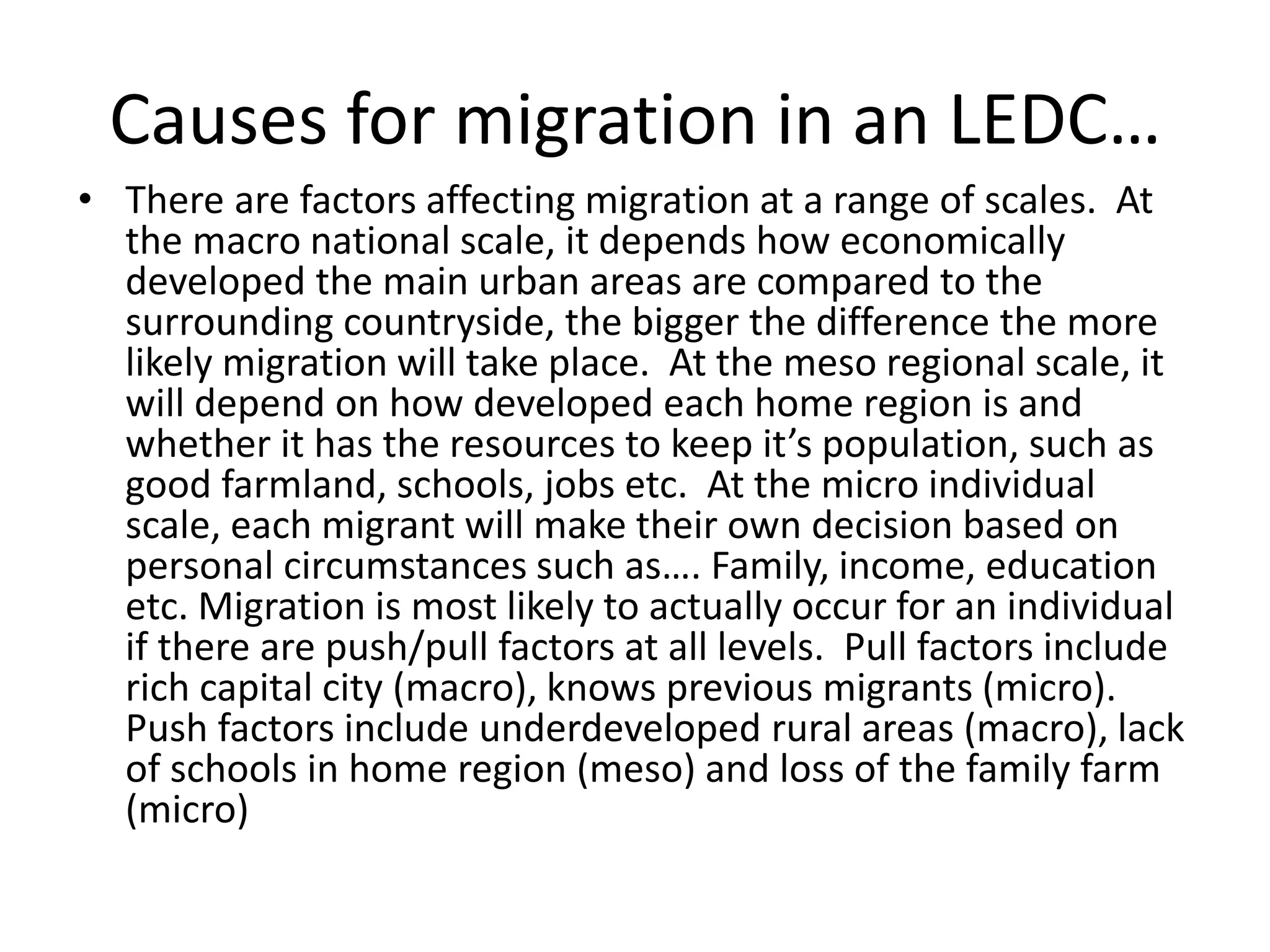 Causes for migration in an LEDC…
• There are factors affecting migration at a range of scales. At
the macro national scale, it depends how economically
developed the main urban areas are compared to the
surrounding countryside, the bigger the difference the more
likely migration will take place. At the meso regional scale, it
will depend on how developed each home region is and
whether it has the resources to keep it’s population, such as
good farmland, schools, jobs etc. At the micro individual
scale, each migrant will make their own decision based on
personal circumstances such as…. Family, income, education
etc. Migration is most likely to actually occur for an individual
if there are push/pull factors at all levels. Pull factors include
rich capital city (macro), knows previous migrants (micro).
Push factors include underdeveloped rural areas (macro), lack
of schools in home region (meso) and loss of the family farm
(micro)
 