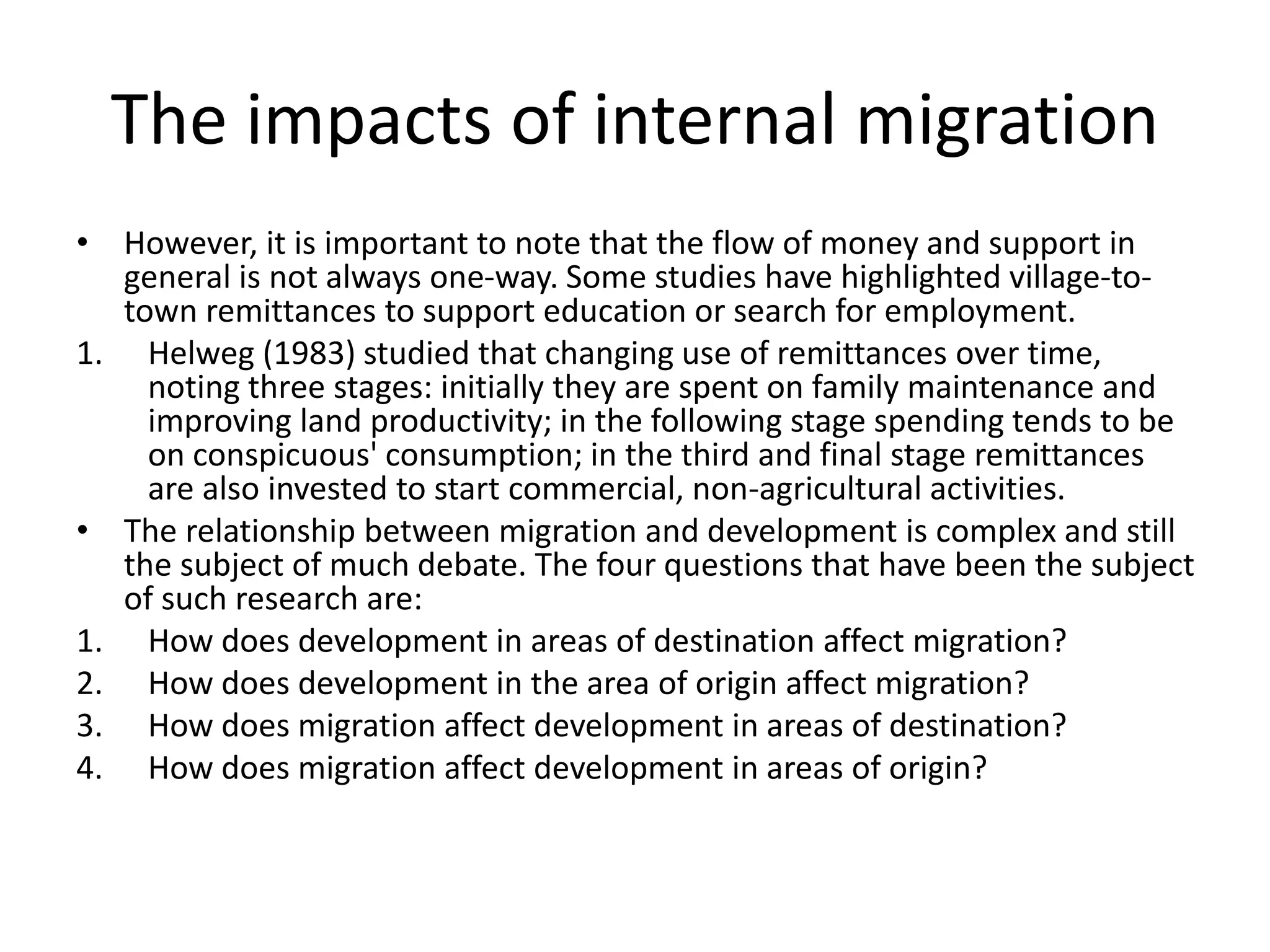 The impacts of internal migration
• However, it is important to note that the flow of money and support in
general is not always one-way. Some studies have highlighted village-to-
town remittances to support education or search for employment.
1. Helweg (1983) studied that changing use of remittances over time,
noting three stages: initially they are spent on family maintenance and
improving land productivity; in the following stage spending tends to be
on conspicuous' consumption; in the third and final stage remittances
are also invested to start commercial, non-agricultural activities.
• The relationship between migration and development is complex and still
the subject of much debate. The four questions that have been the subject
of such research are:
1. How does development in areas of destination affect migration?
2. How does development in the area of origin affect migration?
3. How does migration affect development in areas of destination?
4. How does migration affect development in areas of origin?
 