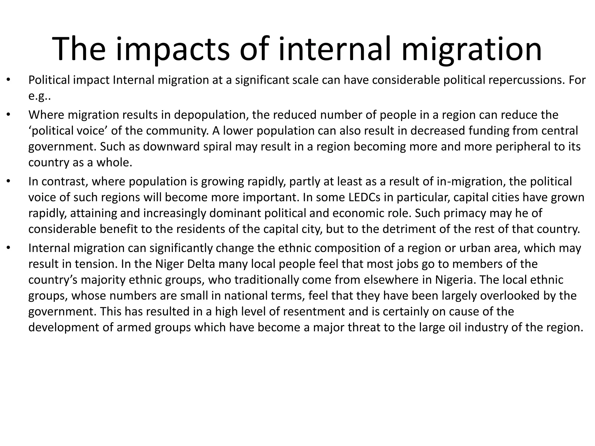The impacts of internal migration
• Political impact Internal migration at a significant scale can have considerable political repercussions. For
e.g..
• Where migration results in depopulation, the reduced number of people in a region can reduce the
‘political voice’ of the community. A lower population can also result in decreased funding from central
government. Such as downward spiral may result in a region becoming more and more peripheral to its
country as a whole.
• In contrast, where population is growing rapidly, partly at least as a result of in-migration, the political
voice of such regions will become more important. In some LEDCs in particular, capital cities have grown
rapidly, attaining and increasingly dominant political and economic role. Such primacy may he of
considerable benefit to the residents of the capital city, but to the detriment of the rest of that country.
• Internal migration can significantly change the ethnic composition of a region or urban area, which may
result in tension. In the Niger Delta many local people feel that most jobs go to members of the
country’s majority ethnic groups, who traditionally come from elsewhere in Nigeria. The local ethnic
groups, whose numbers are small in national terms, feel that they have been largely overlooked by the
government. This has resulted in a high level of resentment and is certainly on cause of the
development of armed groups which have become a major threat to the large oil industry of the region.
 