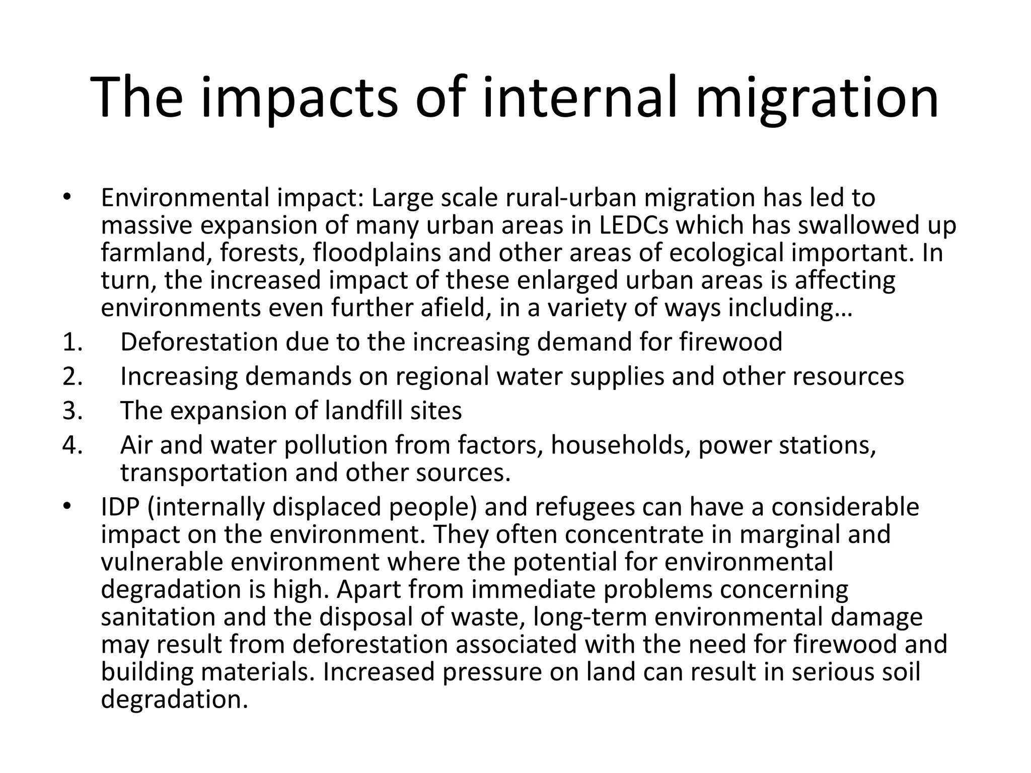 The impacts of internal migration
• Environmental impact: Large scale rural-urban migration has led to
massive expansion of many urban areas in LEDCs which has swallowed up
farmland, forests, floodplains and other areas of ecological important. In
turn, the increased impact of these enlarged urban areas is affecting
environments even further afield, in a variety of ways including…
1. Deforestation due to the increasing demand for firewood
2. Increasing demands on regional water supplies and other resources
3. The expansion of landfill sites
4. Air and water pollution from factors, households, power stations,
transportation and other sources.
• IDP (internally displaced people) and refugees can have a considerable
impact on the environment. They often concentrate in marginal and
vulnerable environment where the potential for environmental
degradation is high. Apart from immediate problems concerning
sanitation and the disposal of waste, long-term environmental damage
may result from deforestation associated with the need for firewood and
building materials. Increased pressure on land can result in serious soil
degradation.
 