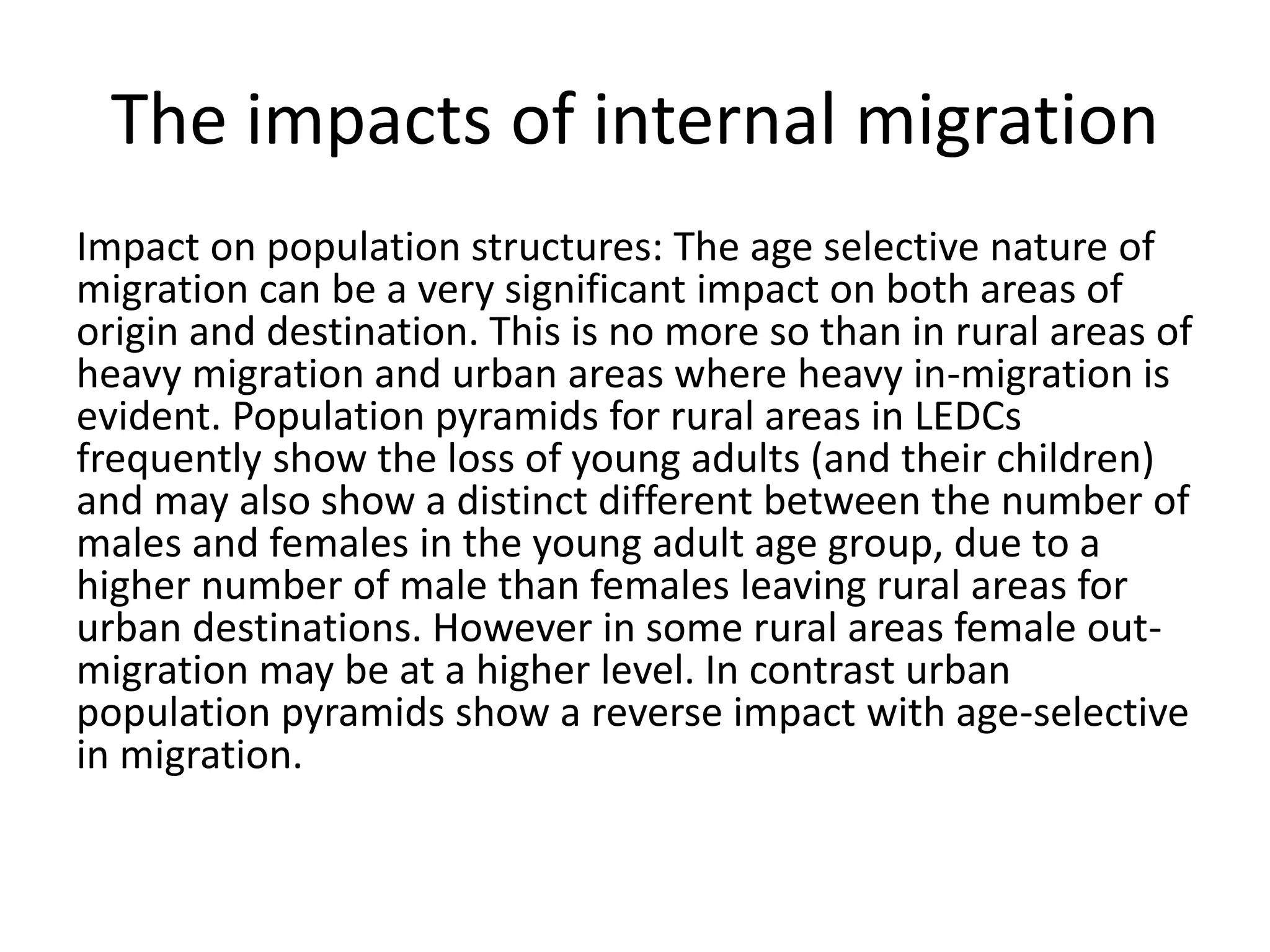 The impacts of internal migration
Impact on population structures: The age selective nature of
migration can be a very significant impact on both areas of
origin and destination. This is no more so than in rural areas of
heavy migration and urban areas where heavy in-migration is
evident. Population pyramids for rural areas in LEDCs
frequently show the loss of young adults (and their children)
and may also show a distinct different between the number of
males and females in the young adult age group, due to a
higher number of male than females leaving rural areas for
urban destinations. However in some rural areas female out-
migration may be at a higher level. In contrast urban
population pyramids show a reverse impact with age-selective
in migration.
 