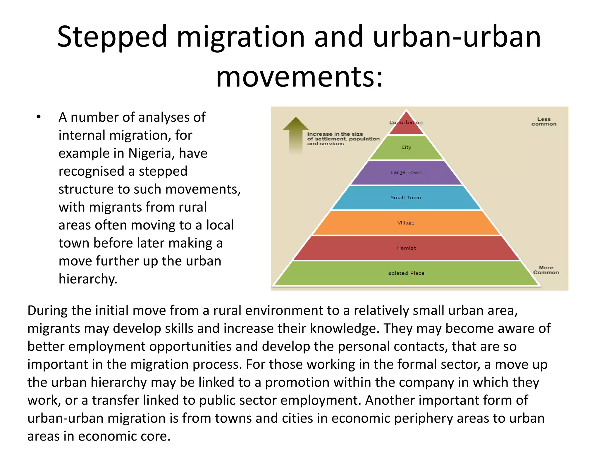 Stepped migration and urban-urban
movements:
• A number of analyses of
internal migration, for
example in Nigeria, have
recognised a stepped
structure to such movements,
with migrants from rural
areas often moving to a local
town before later making a
move further up the urban
hierarchy.
During the initial move from a rural environment to a relatively small urban area,
migrants may develop skills and increase their knowledge. They may become aware of
better employment opportunities and develop the personal contacts, that are so
important in the migration process. For those working in the formal sector, a move up
the urban hierarchy may be linked to a promotion within the company in which they
work, or a transfer linked to public sector employment. Another important form of
urban-urban migration is from towns and cities in economic periphery areas to urban
areas in economic core.
 