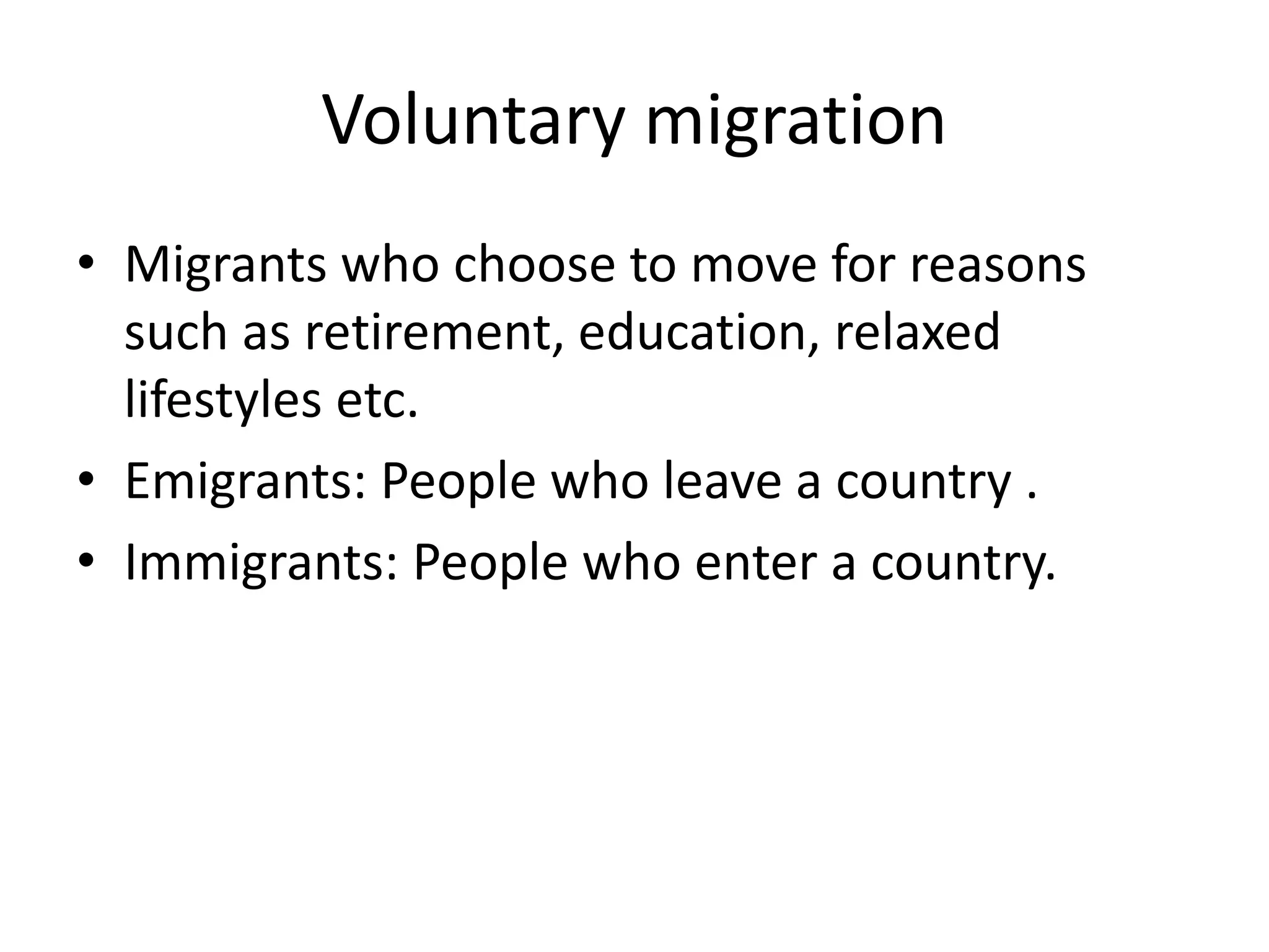 Voluntary migration
• Migrants who choose to move for reasons
such as retirement, education, relaxed
lifestyles etc.
• Emigrants: People who leave a country .
• Immigrants: People who enter a country.
 
