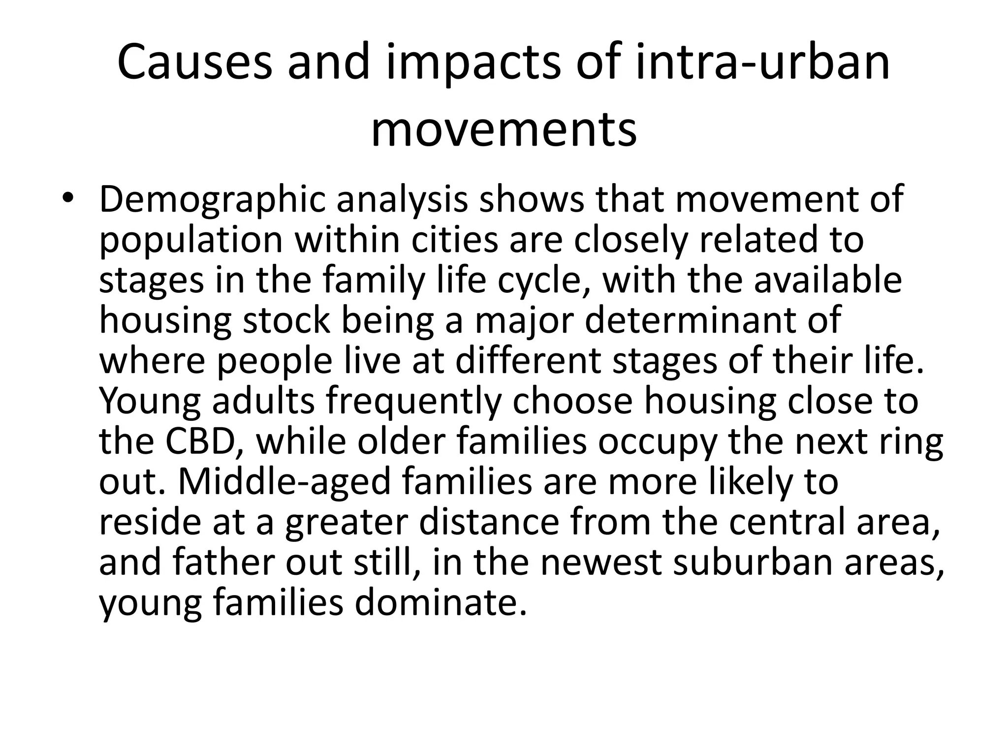 Causes and impacts of intra-urban
movements
• Demographic analysis shows that movement of
population within cities are closely related to
stages in the family life cycle, with the available
housing stock being a major determinant of
where people live at different stages of their life.
Young adults frequently choose housing close to
the CBD, while older families occupy the next ring
out. Middle-aged families are more likely to
reside at a greater distance from the central area,
and father out still, in the newest suburban areas,
young families dominate.
 