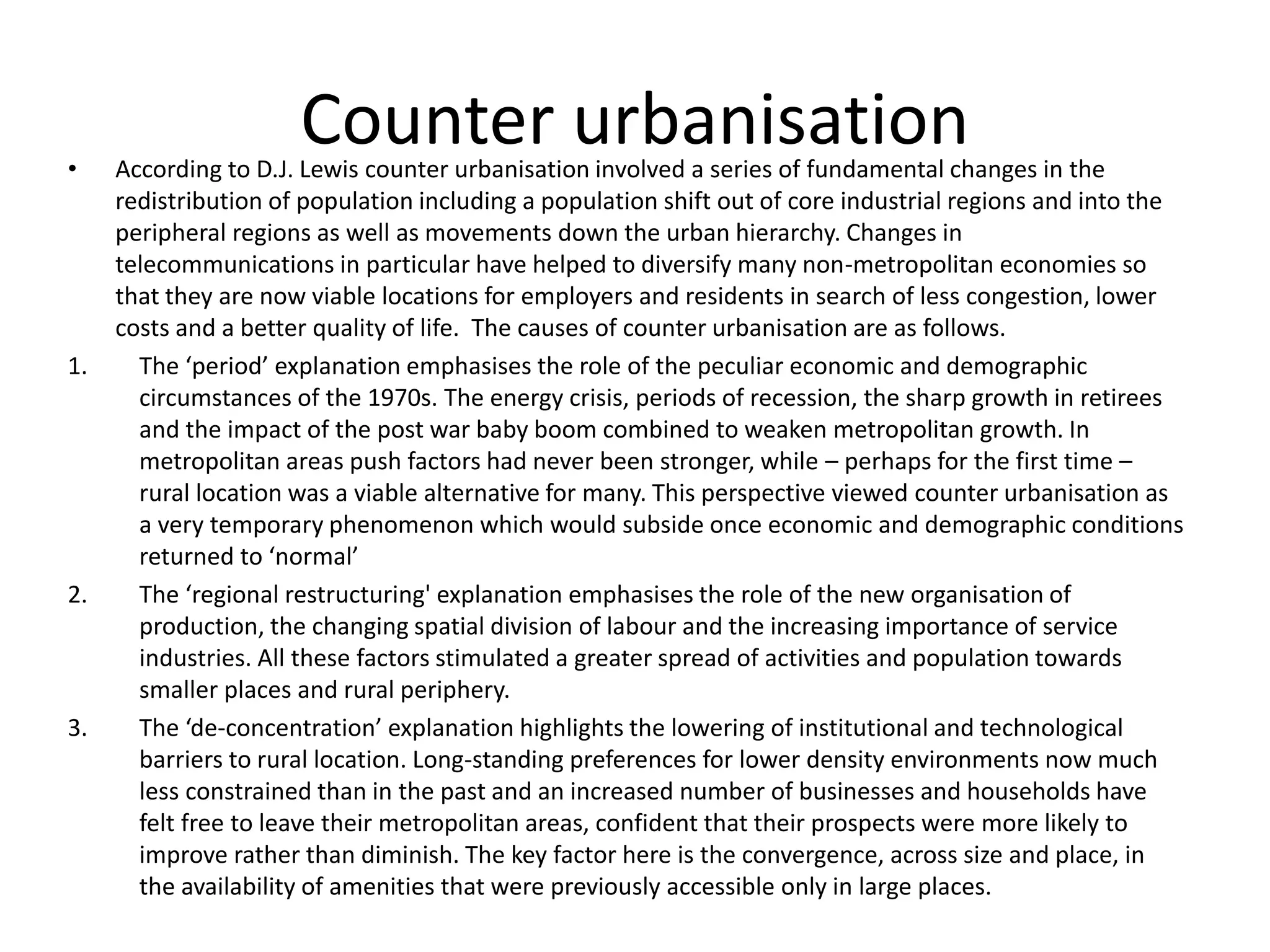 Counter urbanisation• According to D.J. Lewis counter urbanisation involved a series of fundamental changes in the
redistribution of population including a population shift out of core industrial regions and into the
peripheral regions as well as movements down the urban hierarchy. Changes in
telecommunications in particular have helped to diversify many non-metropolitan economies so
that they are now viable locations for employers and residents in search of less congestion, lower
costs and a better quality of life. The causes of counter urbanisation are as follows.
1. The ‘period’ explanation emphasises the role of the peculiar economic and demographic
circumstances of the 1970s. The energy crisis, periods of recession, the sharp growth in retirees
and the impact of the post war baby boom combined to weaken metropolitan growth. In
metropolitan areas push factors had never been stronger, while – perhaps for the first time –
rural location was a viable alternative for many. This perspective viewed counter urbanisation as
a very temporary phenomenon which would subside once economic and demographic conditions
returned to ‘normal’
2. The ‘regional restructuring' explanation emphasises the role of the new organisation of
production, the changing spatial division of labour and the increasing importance of service
industries. All these factors stimulated a greater spread of activities and population towards
smaller places and rural periphery.
3. The ‘de-concentration’ explanation highlights the lowering of institutional and technological
barriers to rural location. Long-standing preferences for lower density environments now much
less constrained than in the past and an increased number of businesses and households have
felt free to leave their metropolitan areas, confident that their prospects were more likely to
improve rather than diminish. The key factor here is the convergence, across size and place, in
the availability of amenities that were previously accessible only in large places.
 