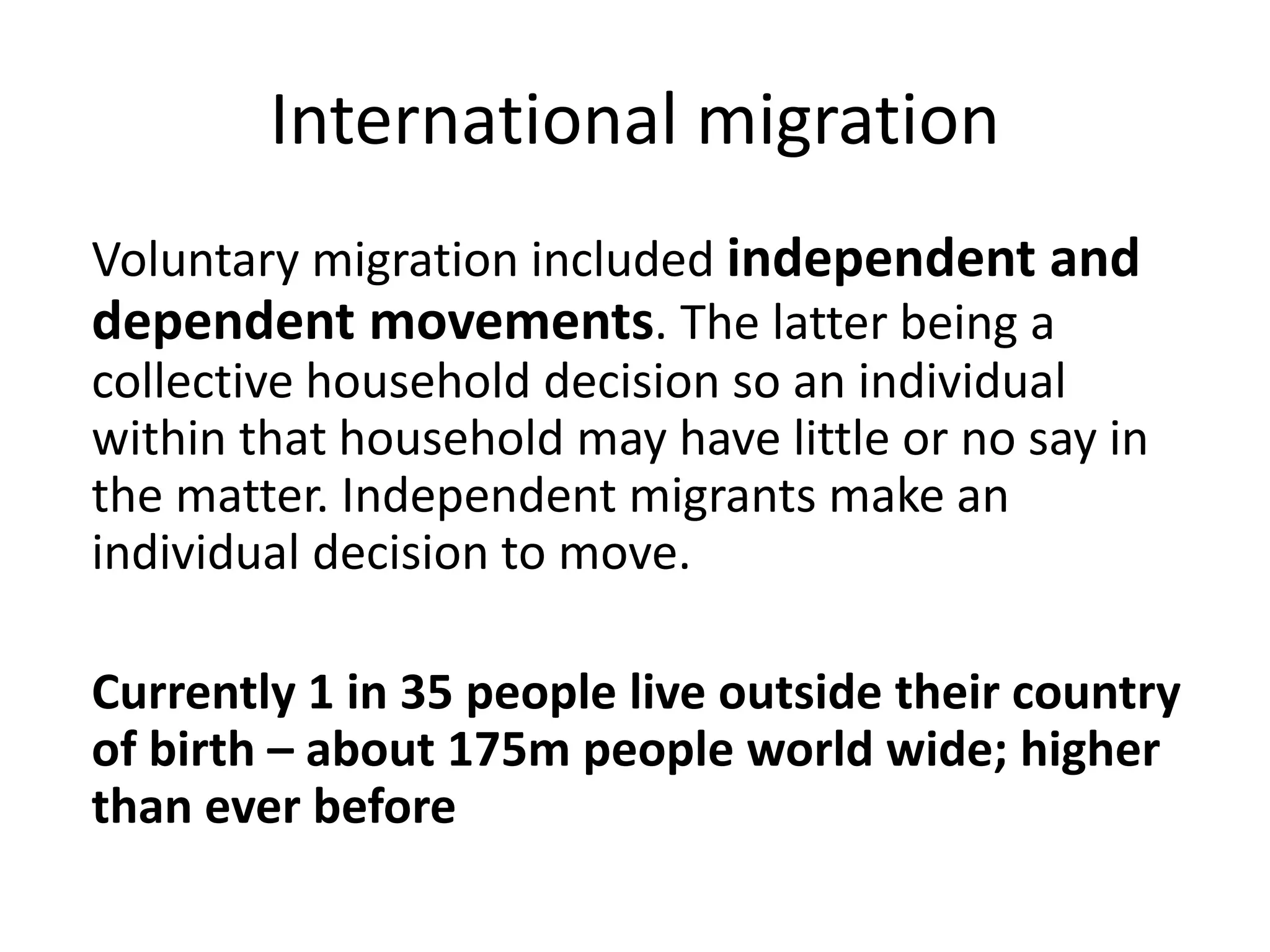 International migration
Voluntary migration included independent and
dependent movements. The latter being a
collective household decision so an individual
within that household may have little or no say in
the matter. Independent migrants make an
individual decision to move.
Currently 1 in 35 people live outside their country
of birth – about 175m people world wide; higher
than ever before
 