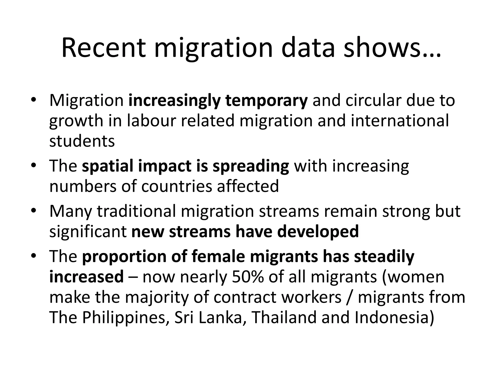 Recent migration data shows…
• Migration increasingly temporary and circular due to
growth in labour related migration and international
students
• The spatial impact is spreading with increasing
numbers of countries affected
• Many traditional migration streams remain strong but
significant new streams have developed
• The proportion of female migrants has steadily
increased – now nearly 50% of all migrants (women
make the majority of contract workers / migrants from
The Philippines, Sri Lanka, Thailand and Indonesia)
 