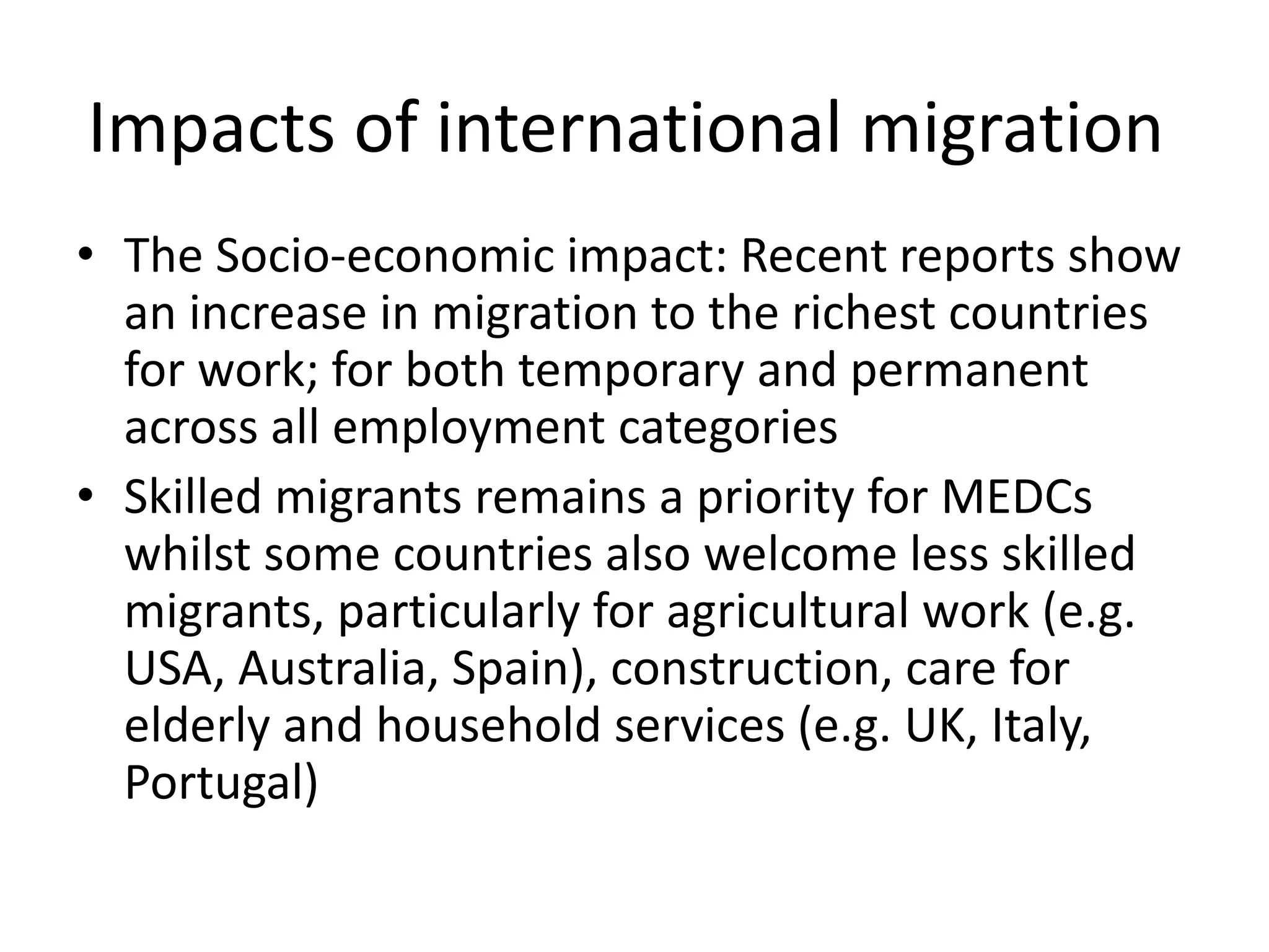 Impacts of international migration
• The Socio-economic impact: Recent reports show
an increase in migration to the richest countries
for work; for both temporary and permanent
across all employment categories
• Skilled migrants remains a priority for MEDCs
whilst some countries also welcome less skilled
migrants, particularly for agricultural work (e.g.
USA, Australia, Spain), construction, care for
elderly and household services (e.g. UK, Italy,
Portugal)
 