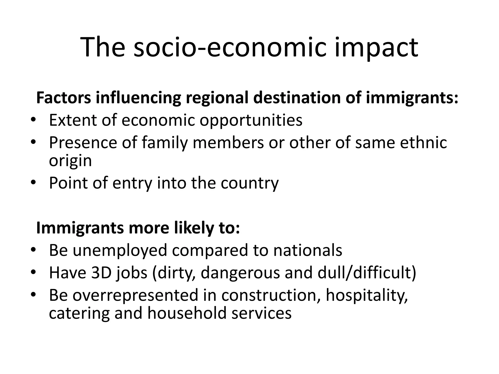 The socio-economic impact
Factors influencing regional destination of immigrants:
• Extent of economic opportunities
• Presence of family members or other of same ethnic
origin
• Point of entry into the country
Immigrants more likely to:
• Be unemployed compared to nationals
• Have 3D jobs (dirty, dangerous and dull/difficult)
• Be overrepresented in construction, hospitality,
catering and household services
 