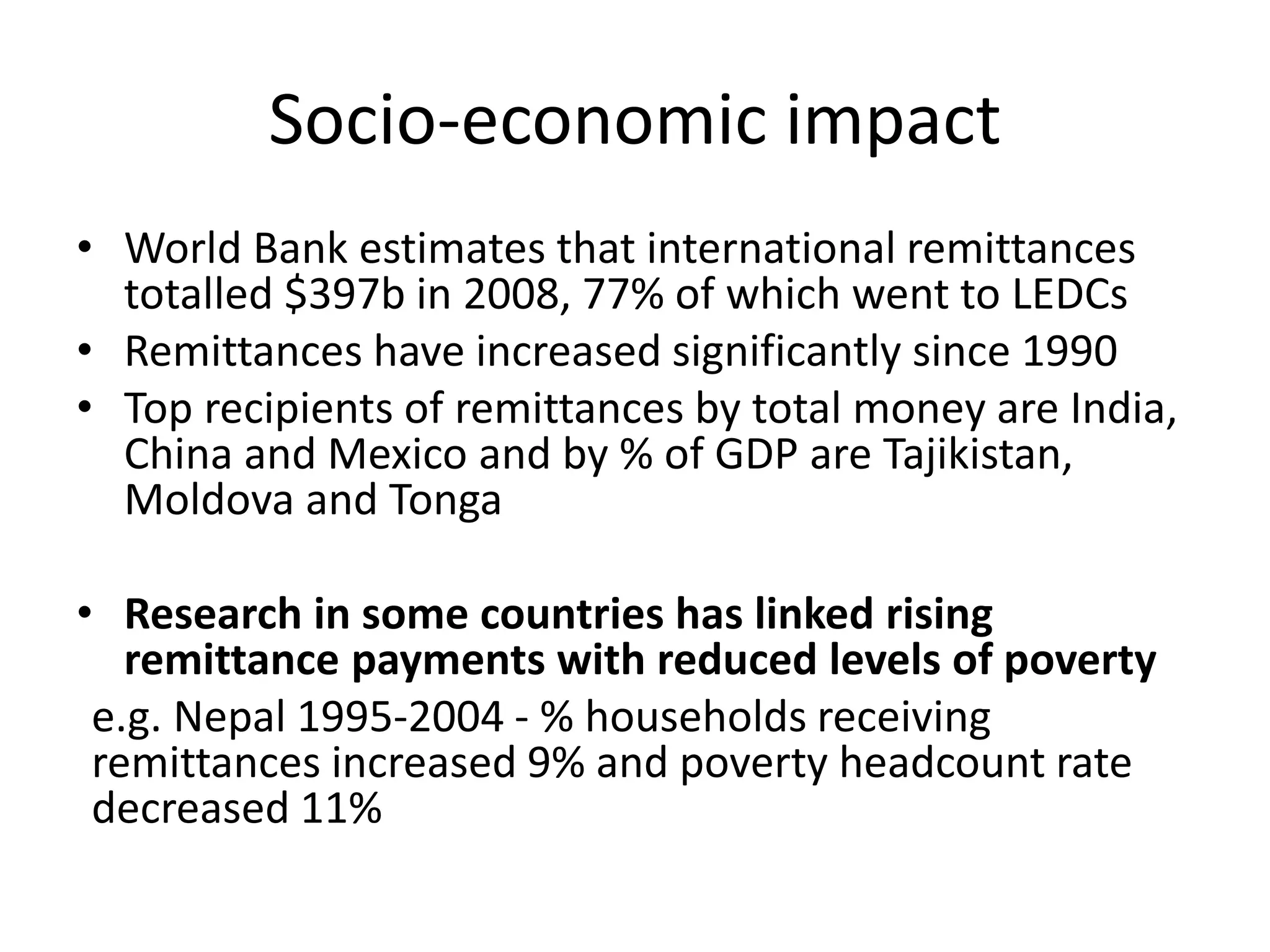 Socio-economic impact
• World Bank estimates that international remittances
totalled $397b in 2008, 77% of which went to LEDCs
• Remittances have increased significantly since 1990
• Top recipients of remittances by total money are India,
China and Mexico and by % of GDP are Tajikistan,
Moldova and Tonga
• Research in some countries has linked rising
remittance payments with reduced levels of poverty
e.g. Nepal 1995-2004 - % households receiving
remittances increased 9% and poverty headcount rate
decreased 11%
 