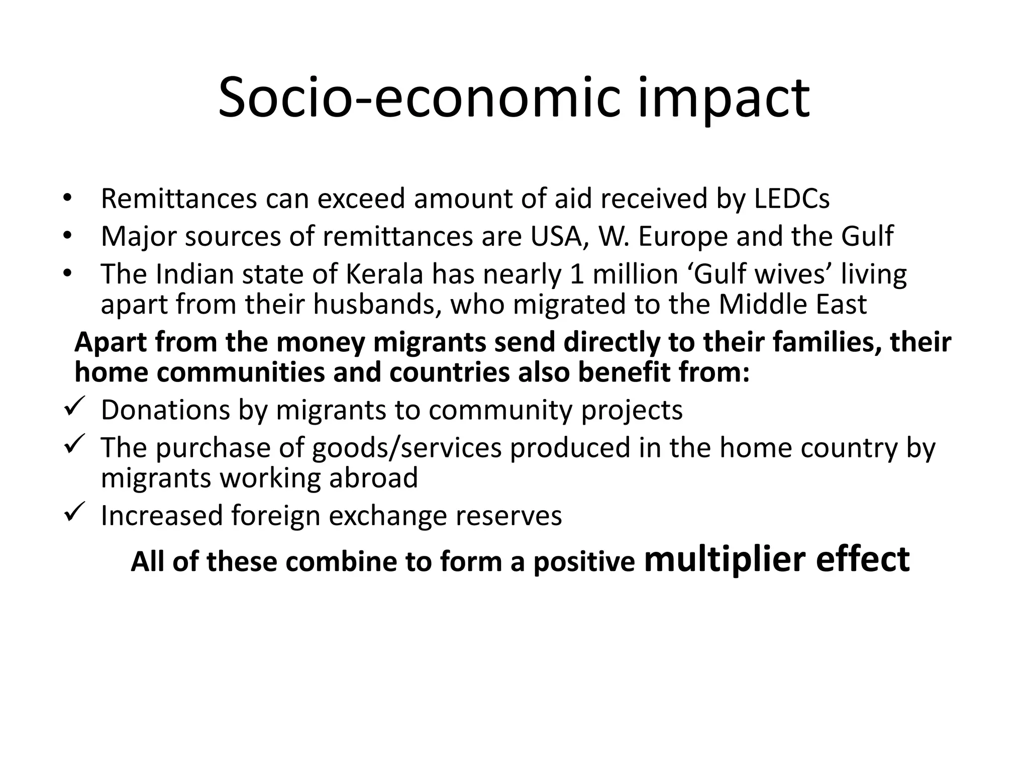 Socio-economic impact
• Remittances can exceed amount of aid received by LEDCs
• Major sources of remittances are USA, W. Europe and the Gulf
• The Indian state of Kerala has nearly 1 million ‘Gulf wives’ living
apart from their husbands, who migrated to the Middle East
Apart from the money migrants send directly to their families, their
home communities and countries also benefit from:
 Donations by migrants to community projects
 The purchase of goods/services produced in the home country by
migrants working abroad
 Increased foreign exchange reserves
All of these combine to form a positive multiplier effect
 